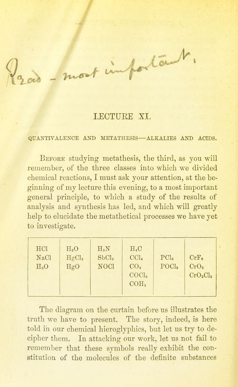 LECTURE XI. QTJANTIVALENCE AOT) METATHESIS—ALKALIES AND ACEDS. Before studying metathesis, the third, as you will remember, of the three classes into which we divided chemical reactions, I must ask your attention, at the be- ginning of my lecture this evening, to a most important general principle, to which a study of the results of analysis and synthesis has led, and which will greatly help to elucidate the metathetical j)rocesses we have yet to investigate. HOI H2O H40 NaOl Hg0l2 SbOls OC14 POU OrF, H2O HgO NOOl CO, pools OrOs 0001, CrOaCIa COH, The diagram on the curtain before us illustrates the truth we have to present. The story, indeed, is here told in our chemical hieroglyphics, but let us try to de- cipher them. In attacking our work, let us not fail to remember that these symbols really exhibit the con- stitution of the molecules of the definite substances