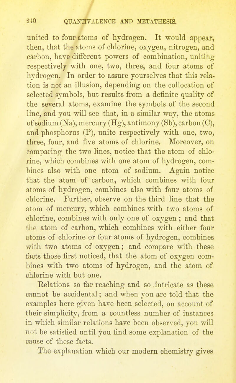 united to four atoms of hydrogen. It would appear, then, that the atoms of chlorine, oxygen, nitrogen, and carbon, have different powers of combination, uniting respectively with one, two, three, and four atoms of hydj'ogen. In order to assure yourselves that this rela- tion is not an illusion, depending on the collocation of selected symbols, but results from a definite quality of the several atoms, examine the symbols of the second line, and you will see that, in a similar way, the atoms of sodium (Na), mercury (Hg), antimony (Sb), carbon (C), and phosphorus (P), unite respectively with one, two, three, four, and five atoms of chlorine. Moreover, on comparing the two lines, notice that the atom of chlo- rine, which combines with one atom of hydrogen, com- bines also with one atom of sodium. Again notice that the atom of carbon, which combines with four atoms of hydrogen, combines also with four atoms of chlorine. Further, observe on the third line that the atom of mercury, which combines with two atoms of chlorine, combines with only one of oxygen ; and that the atom of carbon, which combines with either four atoms of chlorine or four atoms of hydrogen, combines with two atoms of oxygen; and compare with these facts those first noticed, that the atom of oxygen com- bines with two atoms of hydrogen, and the atom of chlorine with but one. Relations so far reaching and so intricate as these cannot be accidental; and when you are told that the examples here given have been selected, on account of their simplicity, from a countless number of instances in which similar relations have been observed, you will not be satisfied until you find some explanation of the cause of these facts. The explanation which our modern chemistry gives