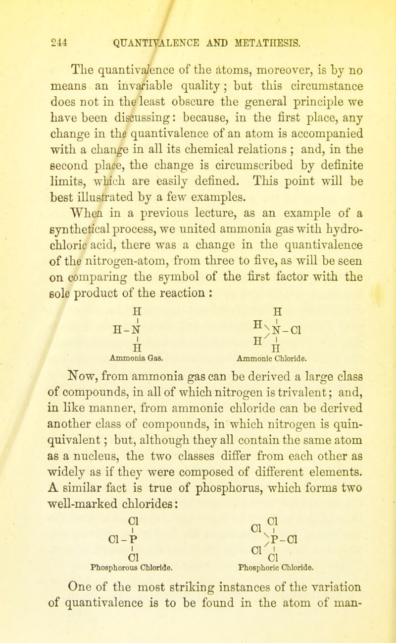 The quantivaJence of the atoms, moreover, is by no means an invariable quality; but this circumstance does not in the least obscure the general principle we have been discussing: because, in the first place, any change in the quantivalence of an atom is accompanied with a change in all its chemical relations ; and, in the second place, the change is circumscribed by definite limits, wtich are easily defined. This point will be best illustrated by a few examples. When in a previous lecture, as an example of a synthetical process, we united ammonia gas with hydro- chloric acid, there was a change in the quantivalence of the nitrogen-atom, from three to five, as will be seen on comparing the symbol of the first factor with the sole product of the reaction : H H H-N -^^N-Cl H ^ H Ammonia Gas. Ammonic Chloride. Now, from ammonia gas can be derived a large class of compounds, in all of which nitrogen is trivalent; and, in like manner, from ammonic chloride can be derived another class of compounds, in which nitrogen is quin- quivalent ; but, although they all contain the same atom as a nucleus, the two classes differ from each other as widely as if they were composed of difi'erent elements. A similar fact is true of phosphorus, which forms two well-marked chlorides: 01 01 I VJl I 01-P )P-01 ' 01 I 01 01 Phosphorous Chloride. Phosphoric Chloride. One of the most striking instances of the variation of quantivalence is to be foimd in the atom of man-