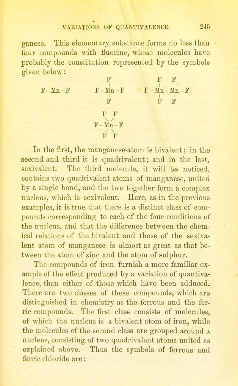 ganese. This elementary substance forms no less than four compounds with fluorine, whose molecules have probably the constitution represented by the symbols given below: F F F I II F-Mn-F F-Mn-F F-Mn-Mn-F I I I F F F F F F-Mn-F / \ F F In the first, the manganese-atom is bivalent; in the second and third it is quadrivalent; and in the last, sexivalent. The third molecule, it will be noticed, contains two quadrivalent atoms of manganese, united by a single bond, and the two together form a complex nucleus, which is sexivalent. Here, as in the previous examples, it is true that there is a distinct class of com- pounds corresponding to each of the four conditions of the nucleus, and that the difi'erence between the chem- ical relations of the bivalent and those of the sexiva- lent atom of manganese is almost as great as that be- tween the atom of zinc and the atom of sulphur. The compounds of iron furnish a more familiar ex- ample of the elFect produced by a variation of quantiva- lence, than either of those which have been adduced. There are two classes of these compounds, which are distinguished in chemistry as the ferrous and the fer- ric compounds.. The first class consists of molecules, of which the nucleus is a bivalent atom of iron, while the molecules of the second class are grouped around a nucleus, consisting of two quadrivalent atoms united as explained above. Thus the symbols of ferrous and ferric chloride are: