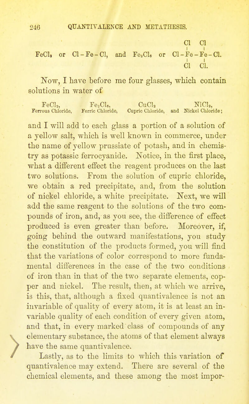 01 01 FeCl, or 01-Fe-Ol, and FeaOl. or 01-Fe-Fe-a. 01 01. Now, I have before me four glasses, which contain solutions in water of FeOlj, Fe^OI,, OuCU NiCI,, Ferrous Chloride, Ferric Chloride, Cupric Chloride, and Nickel Chloride; and I will add to each glass a portion of a solution of a yellow salt, which is well known in commerce, imder the name of yellow prassiate of potash, and in chemis- try as potassic ferrocyanide. Notice, in the first place, what a different effect the reagent produces on the last two solutions. From the solution of cupric chloride, we obtain a red precipitate, and, fi-om the solution of nickel chloride, a white precipitate, Next, we will add the same reagent to the solutions of the two com- pounds of iron, and, as you see, the difference of effect produced is even greater than before. Moreover, if, going behind the outward manifestations, you study the constitution of the products formed, you will find that the variations of color correspond to more funda- mental differences in the case of the two conditions of iron than in that of the two separate elements, cop- per and nickel. The result, then, at which we arrive, is this, that, although a fixed quantivalence is not an invariable of quality of every atom, it is at least an in- variable quality of each condition of every given atom, and that, in every marked class of compounds of any elementary substance, the atoms of that element always have the same quantivalence. Lastly, as to the limits to which this variation of quantivalence may extend. There are several of the chemical elements, and these among the most impor-