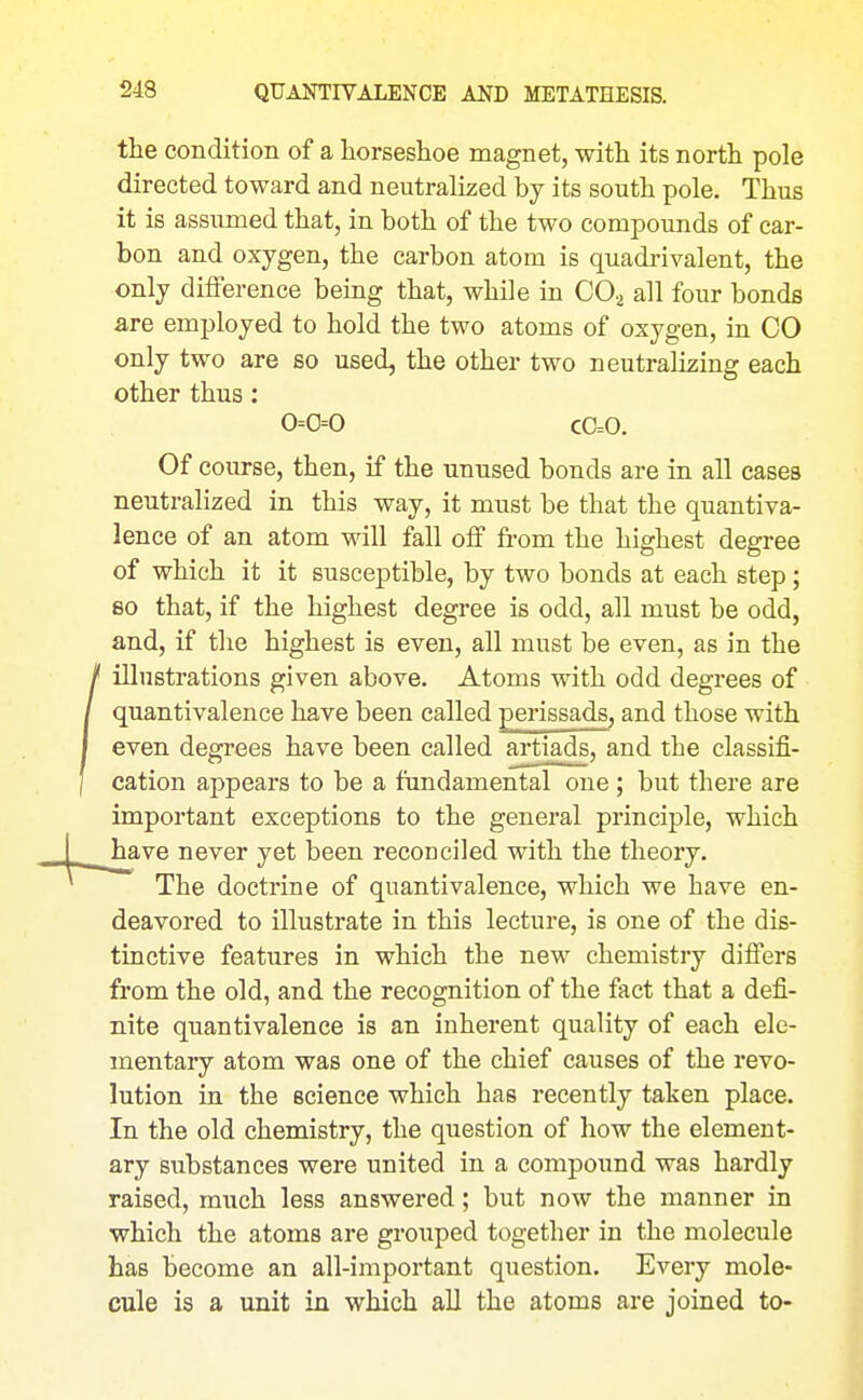 the condition of a horseshoe magnet, with its north pole directed toward and neutralized by its south pole. Thus it is assumed that, in both of the two compounds of car- bon and oxygen, the carbon atom is quadrivalent, the only difference being that, while in COa all four bonds are employed to hold the two atoms of oxygen, in CO only two are so used, the other two neutralizing each other thus: 0=0=0 C0=0. Of course, then, if the unused bonds are in all cases neutralized in this way, it must be that the quantiva- lence of an atom will fall oS from the highest degree of which it it susceptible, by two bonds at each step; 80 that, if the highest degree is odd, all must be odd, and, if the highest is even, all must be even, as in the illustrations given above. Atoms with odd degrees of quantivalence have been called perissads, and those with even degrees have been called artiads, and the classifi- cation appears to be a fundamental one; but there are important exceptions to the general principle, which have never yet been reconciled with the theory. The doctrine of quantivalence, which we have en- deavored to illustrate in this lecture, is one of the dis- tinctive features in which the new chemistry differs from the old, and the recognition of the fact that a defi- nite quantivalence is an inherent quality of each ele- mentary atom was one of the chief causes of the revo- lution in the science which has recently taken place. In the old chemistry, the question of how the element- ary substances were united in a compound was hardly raised, much less answered; but now the manner in which the atoms are grouped together in the molecule has become an all-important question. Every mole- cule is a unit in which all the atoms are joined to-