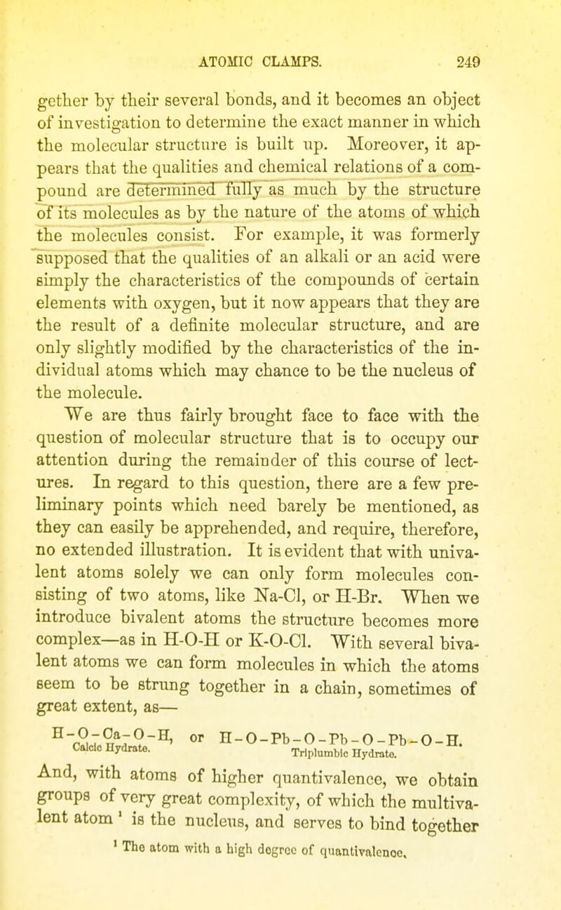 gether by their several bonds, and it becomes an object of investigation to determine the exact manner in which the molecular structure is built up. Moreover, it ap- pears that the qualities and chemical relations of a coni- pound are determinedT'fully as much by the structure of its molecules as by the nature of the atoms of which the molecules consist. For example, it was formerly supposed that the qualities of an alkali or an acid were simply the characteristics of the compounds of certain elements with oxygen, but it now appears that they are the result of a definite molecular structure, and are only slightly modified by the characteristics of the in- dividual atoms which may chance to be the nucleus of the molecule. We are thus fairly brought face to face with the question of molecular structure that is to occupy our attention during the remainder of this course of lect- ures. In regard to this question, there are a few pre- liminary points which need barely be mentioned, as they can easily be apprehended, and require, therefore, no extended illustration. It is evident that with univa- lent atoms solely we can only form molecules con- sisting of two atoms, like Na-CI, or H-Br. When we introduce bivalent atoms the structure becomes more complex—as in H-O-H or K-O-Cl. With several biva- lent atoms we can form molecules in which the atoms seem to be strung together in a chain, sometimes of great extent, as— ^cSrii™?^' '''' H-O-Pb-O-Pb-O-Pb-O-H. Caldo Hydrate. Trlplumblc Hydrate. And, with atoms of higher quantivalence, we obtain groups of very great complexity, of which the multiva- lent atom ' is the nucleus, and serves to bind together ' The atom with a high degree of quantivalence.