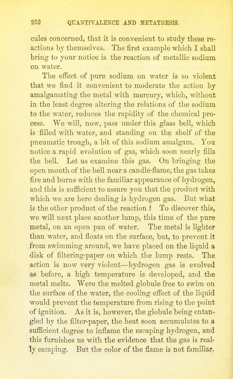 cules concerned, that it is convenient to study these re- actions by themselves. The first example which I shall bring to your notice is the reaction of metallic sodium on water. The effect of pure sodiimi on water is so violent that we find it convenient to moderate the action by amalgamating the metal with mercury, which, without in the least degree altering the relations of the sodium to the water, reduces the rapidity of the chemical pro- cess. We will, now, pass under this glass bell, which is filled with water, and standing on the shelf of the pneumatic trough, a bit of this sodium amalgam. You notice a rapid evolution of gas, which soon nearly fiBs the bell. Let us examine this gas. On bringing the open mouth of the bell near a candle-fiame, the gas takes fire and burns with the familiar appearance of hydi'ogen, and this is sufficient to assure you that the product with which we are here dealing is hydrogen gas. But what is the other product of the reaction ? To discover tMs, we will next place another lump, this time of the pure metal, on an open pan of water. The metal is lighter than water, and fioats on the surface, but, to prevent it from swimming around, we have placed on the liquid a disk of filtering-paper on which the lump rests. The action is now very violent—hydrogen gas is evolved as before, a high temperature is developed, and the metal melts. Were the melted globule free to swim on the surface of the water, the cooling effect of the liquid would prevent the temperature from rising to the point of ignition. As it is, however, the globule being entan- gled by the filter-paper, the heat soon accumulates to a sufficient degree to inflame the escaping hydrogen, and this furnishes us with the evidence that the gas is real- ly escaping. But the color of the flame is not familiar.