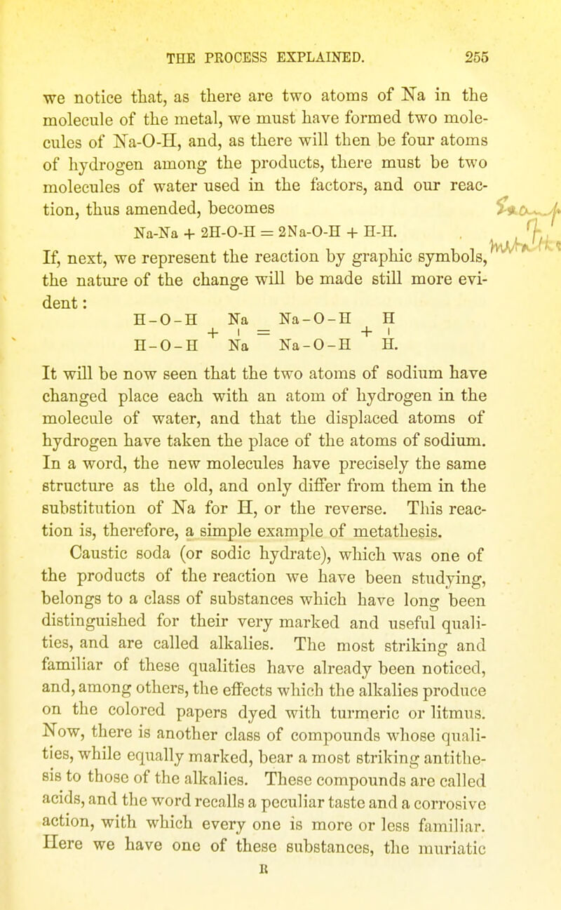 we notice that, as there are two atoms of ISTa in the molecule of the metal, we must have formed two mole- cules of Na-O-H, and, as there will then be four atoms of hydrogen among the products, there must be two molecules of water used in the factors, and our reac- tion, thus amended, becomes >«tCiL- j* Na-Na + 2H-0-H = 2Na-0-H -|- H-H. If, next, we represent the reaction by graphic symbols, the nature of the change will be made still more evi- dent : H-O-H Na _ Na-O-H H H-O-H Na  Na-O-H H. It will be now seen that the two atoms of sodium have changed place each with an atom of hydrogen in the molecule of water, and that the displaced atoms of hydrogen have taken the place of the atoms of sodium. In a word, the new molecules have precisely the same structure as the old, and only differ from them in the substitution of Ka for H, or the reverse. This reac- tion is, therefore, a simple example of metathesis. Caustic soda (or sodic hydrate), which was one of the products of the reaction we have been studying, belongs to a class of substances which have long been distinguished for their very marked and useful quali- ties, and are called alkalies. The most striking: and familiar of these qualities have already been noticed, and, among others, the effects which the alkalies produce on the colored papers dyed with turmeric or litmus. Now, there is another class of compounds whose quali- ties, while eqiially marked, bear a most striking antithe- sis to those of the alkalies. These compounds are called acids, and the word recalls a peculiar taste and a corrosive action, with which every one is more or less familiar. Here we have one of these substances, the muriatic It