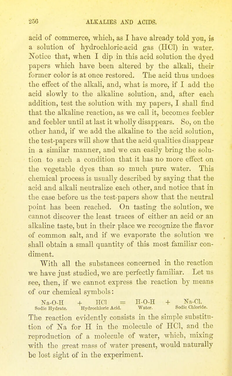 acid of commerce, wliich, as I have already told you, is a solution of hydi'ochloric-acid gas (HCl) in water. Notice that, when I dip in this acid solution the dyed papers which have been altered by the alkali, their former color is at once restored. The acid thus undoes the effect of the alkali, and, what is more, if I add the acid slowly to the alkaline solution, and, after each addition, test the solution with my papers, I shall find that the alkaline reaction, as we call it, becomes feebler and feebler until at last it wholly disappears. So, on the other hand, if we add the alkaline to the acid solution, the test-papers will show that the acid qualities disappear in a similar manner, and we can easily bring the solu- tion to such a condition that it has no more effect on the vegetable dyes than so much pure water. This chemical process is usually described by saying that the acid and alkali neutralize each other, and notice that in the case before us the test-papers show that the neutral point has been reached. On tasting the solution, we cannot discover the least traces of either an acid or an alkaline taste, but in their place we recognize the flavor of common salt, and if we evaporate the solution we shall obtain a small quantity of this most familiar con- diment. With all the substances concerned in the reaction we have just studied, we are perfectly familiar. Let us see, then, if we cannot express the reaction by means of our chemical symbols: Na-O-H + HCl = H-O-H + Na-Cl. Sodio Hydrate. Hydrochloric Acid. Water. Sodic Cliloride. The reaction evidently consists in the simple substitu- tion of Na for H in the molecule of HCl, and the reproduction of a molecule of water, which, mixing with the great mass of water present, would naturally be lost sight of in the experiment.