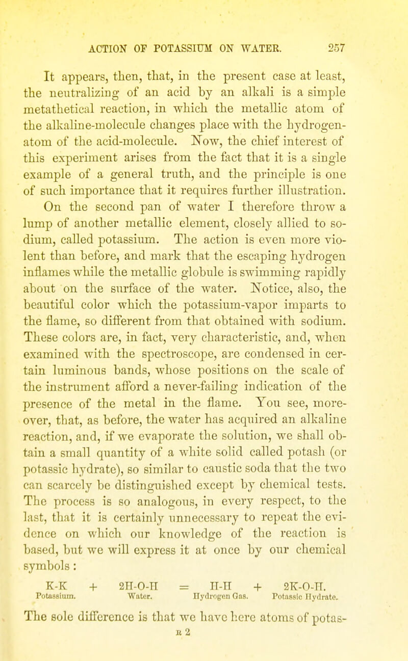 It appears, then, that, in the present case at least, the neutralizing of an acid by an alkali is a simple metathetical reaction, in which the metallic atom of the alkaline-molecule changes place with the hydrogen- atom of the acid-molecule. Now, the chief interest of this experiment arises from the fact that it is a single example of a general truth, and the principle is one of such importance that it requires further illustration. On the second pan of water I therefore throw a lump of another metallic element, closely allied to so- dium, called potassium. The action is even more vio- lent than before, and mark that the escaping hydrogen inflames while the metallic globule is swimming rapidly about on the surface of the water. Notice, also, the beautiful color which the potassium-vapor imparts to the flame, so difierent from that obtained with sodium. These colors are, in fact, very characteristic, and, when examined with the spectroscope, are condensed in cer- tain luminous bands, whose positions on the scale of the instrument afford a never-failing indication of the presence of the metal in the flame. You see, more- over, that, as before, the water has acquired an alkaline reaction, and, if we evaporate the solution, we shall ob- tain a small quantity of a white solid called potash (or potassic hydrate), so similar to caustic soda that the two can scarcely be distinguished except by chemical tests. The process is so analogous, in every respect, to the last, that it is certainly unnecessary to repeat the evi- dence on which our knowledge of the reaction is based, but we will express it at once by our chemical symbols: K-K + 2E-0-R = Il-n + 2K-0-H. Potassium. Water. Hydrogen Gas. Potassic Hydrate. The sole difference is that we have here atoms of potas- R 2