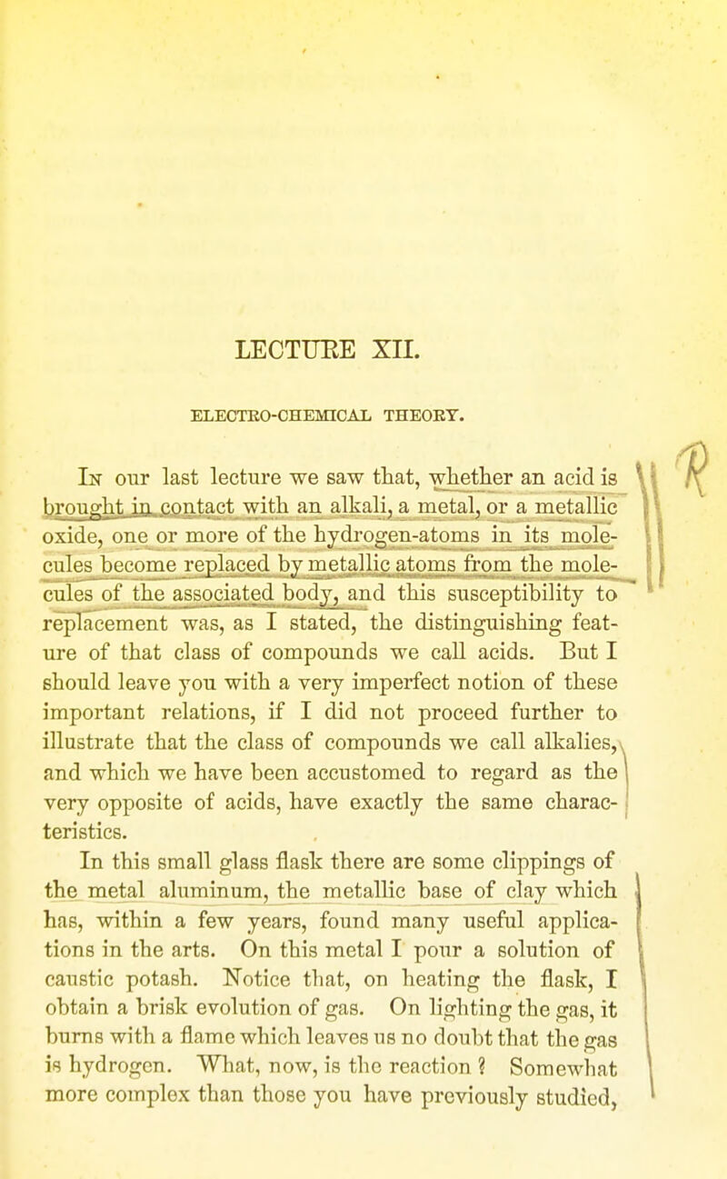 LECTTJEE XII. ELECTEO-CHEMICAI, THEORY. In our last lecture we saw that, whether an acid is t)rought in contact with an alkali, a metal, or a metallic oxide, one or more of the hydrogen-atoms in its mole- culesbecomej'eglaced by metallic atoms from the mole- cules of the ass.oci_ated body, and this susceptibility to replacement was, as I stated, the distinguishing feat- ure of that class of compounds we call acids. But I should leave you with a very imperfect notion of these important relations, if I did not proceed further to illustrate that the class of compounds we call alkalies,v and which we have been accustomed to regard as the very opposite of acids, have exactly the same charac- teristics. In this small glass flask there are some clippings of the metal aluminum, the metallic base of clay which has, within a few years, found many useful applica- tions in the arts. On this metal I pour a solution of caustic potash. Notice that, on heating the flask, I obtain a brisk evolution of gas. On lighting the gas, it bums with a flame which leaves us no doubt that the gas is hydrogen. What, now, is the reaction ? Somewhat more complex than those you have previously studied,