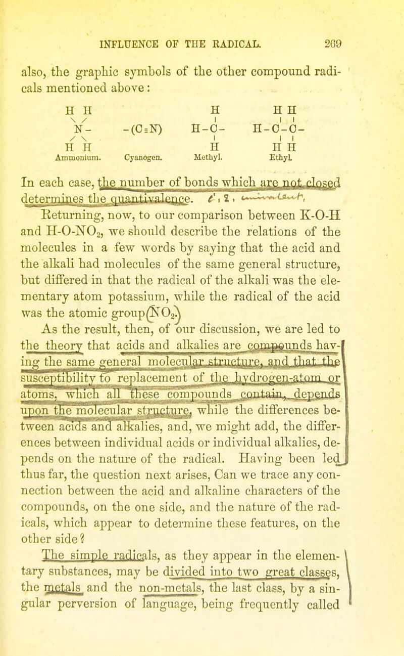 also, the graphic symbols of the other compound radi- cals mentioned above: H H H H H V- -(0=N) H-0- H-o'-O- / \ I II H H H H H Ammonium. Cyanogen. Methyl. EthyL In each case, the number of bonds which .fj'T^iOiUJiidftSg^ determines the oiiajajfegaJjaime. e'tl> c^^^ti^^'h, Returning, now, to our comparison between K-O-H and H-O-NO2, we should describe the relations of the molecules in a few words by saying that the acid and the alkali had molecules of the same general structure, but differed in that the radical of the alkali was the ele- mentary atom potassium, while the radical of the acid was the atomic group^62^ As the result, then, of our discussion, we are led to the theory that acids and alkalies are jcjm^iinds hay- ing the same general mo^Iecu]fl,j:,ft^?Igte^ ti]Pit:..^hp sjisceptibPityjo replac the hydrogen-f^|r>m qv atoinsrwScE*^IO^ ,i;fliUaiji»...deE£ads ^^^^^^^^^^r^tjjjfijjjggj while the differences be- tweer^cTSTanTaKaliesTan^ we might add, the differ- ences between individual acids or individual alkalies, de- pends on the nature of the radical. Having been led^ thus far, the question next arises, Can we trace any con- nection between the acid and alkaline characters of the compounds, on the one side, and the nature of the rad- icals, which appear to determine these features, on the other side ? The simple radicals, as they appear in the elemen- tary substances, may be divided iuto two great classes, the met^la and the non-metals, the last class, by a sin- gular perversion of language, being frequently called