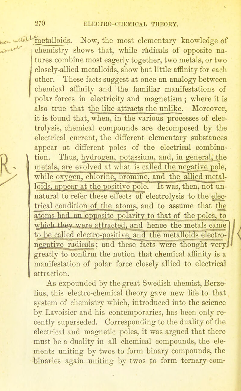 jTietaUoids. Now, tlie most elementary knowledge of cliemistry shows that, while radicals of opposite na- tures combine most eagerly together, two metals, or two closely-allied metalloids, show but little affinity for each other. These facts suggest at once an analogy between chemical affinity and the familiar manifestations of polar forces in electricity and magnetism ; where it is also true that the like attracts the unlike. Moreover, it is found that, when, in the various processes of elec- trolysis, chemical compounds are decomposed by the electrical current, the different elementary substances appear at different poles of the electrical combina- tion. Thus, hydrogen, potassium, and, in generalj_the metals, are evolved at what is called the negative pole, while oxygen, chlorine, bromine^and the allied metal- loids, appear at the positive pole. Tt'was, then, not'un- natural to refer these effects of electrolysis to the elec- trical condition of Jhe atoms, and to assume that the atoms had an opposite polarity to that of the poles, to wjjichuihey-were attracted, and hence the metals came to^he called elcetro-positive^^nd^the metalloids electro-1 ngggti\e radicals; and these facts were thought veryj greatly to confirm the notion that chemical affinity is a manifestation of polar force closely allied to electrical attraction. As expounded by the great Swedish chemist, Berze- lius, this electro-chemical theory gave new life to that system of chemistry which, introduced into the science by Lavoisier and his contemporaries, has been only re- cently superseded. Corresponding to the duality of the electrical and magnetic poles, it was argued that there must be a duality in all chemical compounds, the ele- ments uniting by twos to form binary compounds, the binaries again uniting by twos to form ternary com-