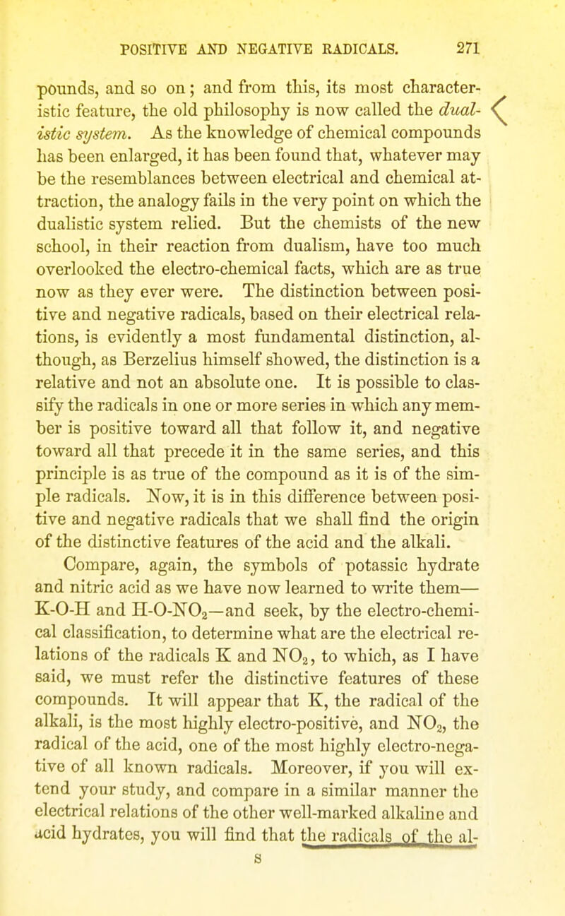 pounds, and so on; and from this, its most character- istic featm-e, the old philosophy is now called the dual- istic system. As the knowledge of chemical compounds has been enlarged, it has been found that, whatever may- be the resemblances between electrical and chemical at- traction, the analogy fails in the very point on which the dualistic system relied. But the chemists of the new school, in their reaction from dualism, have too much overlooked the electro-chemical facts, which are as true now as they ever were. The distinction between posi- tive and negative radicals, based on their electrical rela- tions, is evidently a most fundamental distinction, al- though, as Berzelius himself showed, the distinction is a relative and not an absolute one. It is possible to clas- sify the radicals in one or more series in which any mem- ber is positive toward all that follow it, and negative toward all that precede it in the same series, and this principle is as true of the compound as it is of the sim- ple radicals. Now, it is in this difference between posi- tive and negative radicals that we shall find the origin of the distinctive features of the acid and the alkali. Compare, again, the symbols of potassic hydrate and nitric acid as we have now learned to write them— K-O-H and H-O-NOj—and seek, by the electro-chemi- cal classification, to determine what are the electrical re- lations of the radicals K and NO2, to which, as I have said, we must refer the distinctive features of these compounds. It will appear that K, the radical of the alkali, is the most highly electro-positive, and NOg, the radical of the acid, one of the most highly electro-nega- tive of all known radicals. Moreover, if you will ex- tend your study, and compare in a similar manner the electrical relations of the other well-marked alkaline and acid hydrates, you will find that the radicals of the al- S