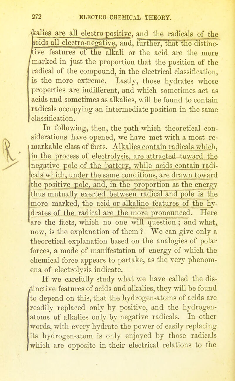 'fcalies are all electro-positive, and the radicals of the BcidB all electro-negative, and, furtlier,tliat tlie distinc- kive features of~the alkali or the acid are the more marked in just the proportion that the position of the radical of the compound, in the electrical classification, is the more extreme. Lastly, those hydrates whose properties are indifierent, and which sometimes act as acids and sometimes as alkalies, will be found to contain radicals occupying an intermediate position in the same classification. In following, then, the path which theoretical con- siderations have opened, we have met with a most re- markable class of facts. All^^^^Q^ co^taiu. radicals which, iji the process of electrolysis, are attracted tQward_.the negative pole of the batt^yy^ while acids contain radi- cals which, under the same conditions, are drawn toward the positive pole, and, in the proportion as the energy thus mutually exerted between radical and pole is the more marked, the acid or alkaline features of the hy- [drates of the radical are the more pronounced. Here 'are the facts, which no one will question; and what, now, is the explanation of them ? We can give only a theoretical explanation based on the analogies of polar forces, a mode of manifestation of energy of which the chemical force appears to partake, as the very phenom- ena of electrolysis indicate. If we carefally study what we have called the dis- ^tinctive features of acids and alkalies, they will be found to depend on this, that the hydrogen-atoms of acids are readily replaced only by positive, and the hydrogen- atoms of alkalies only by negative radicals. In other words, with every hydrate the power of easily replacing its hydrogen-atom is only enjoyed by those radicals which are opposite in their electrical relations to the