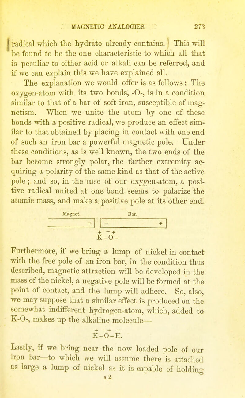 I radical which the hydrate ah-eady contains. ] This will be found to be the one characteristic to which all that is peculiar to either acid or alkali can be referred, and if we can explain this we have explained all. The explanation we would oifer is as follows : The oxygen-atom with its two bonds, -0-, is in a condition similar to that of a bar of soft iron, susceptible of mag- netism. When we unite the atom by one of these bonds with a positive radical, we produce an elFect sim- ilar to that obtained by placing in contact with one end of such an iron bar a powerful magnetic pole. Under these conditions, as is well Icnown, the two ends of the bar become strongly polar,, the farther extremity ac- quiring a polarity of the same kind as that of the active pole; and so, in the case of our oxygen-atom, a posi- tive radical united at one bond seems to polarize the atomic mass, and make a positive pole at its other end. Magnet. Bar. + - + K-0- Furthermore, if we bring a lump of nickel in contact with the free pole of an iron bar, in the condition thus described, magnetic attraction will be developed in the mass of the nickel, a negative pole will be formed at the point of contact, and the lump will adhere. So, also, we may suppose that a similar effect is produced on the somewhat indifferent hydrogen-atom, which, added to K-0-, makes up the alkaline molecule— + -+ - K-O-H. Lastly, if we bring near the now loaded pole of our iron bar—to which we will assume there is attached as large a lump of nickel as it is capable of holdino^ s2