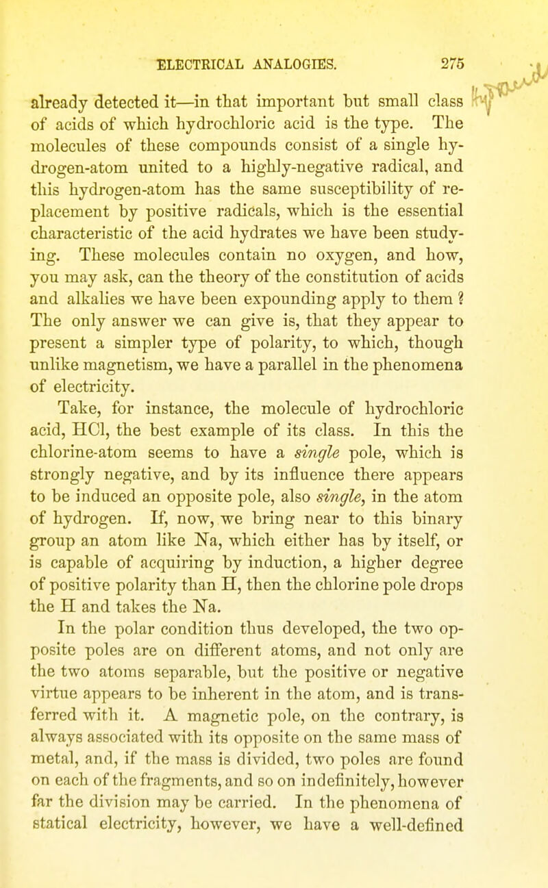 already detected it—in that important but small class of acids of which hydrochloric acid is the type. The molecules of these compounds consist of a single hy- drogen-atom united to a highly-negative radical, and this hydrogen-atom has the same susceptibility of re- placement by positive radicals, which is the essential characteristic of the acid hydrates we have been study- ing. These molecules contain no oxygen, and how, you may ask, can the theory of the constitution of acids and alkalies we have been expounding apply to them ? The only answer we can give is, that they appear to present a simpler type of polarity, to which, though unlike magnetism, we have a parallel in the phenomena of electricity. Take, for instance, the molecule of hydrochloric acid, HCl, the best example of its class. In this the chlorine-atom seems to have a single pole, which is strongly negative, and by its influence there appears to be induced an opposite pole, also single, in the atom of hydrogen. If, now, we bring near to this binary group an atom like Na, which either has by itself, or is capable of acquiring by induction, a higher degree of positive polarity than H, then the chlorine pole drops the H and takes the Na. In the polar condition thus developed, the two op- posite poles are on different atoms, and not only are the two atoms separable, but the positive or negative virtue appears to be inherent in the atom, and is trans- ferred with it. A magnetic pole, on the contrary, is always associated with its opposite on the same mass of metal, and, if the mass is divided, two poles are found on each of the fragments, and so on indefinitely, however far the division may be carried. In the phenomena of statical electricity, however, we have a well-defined