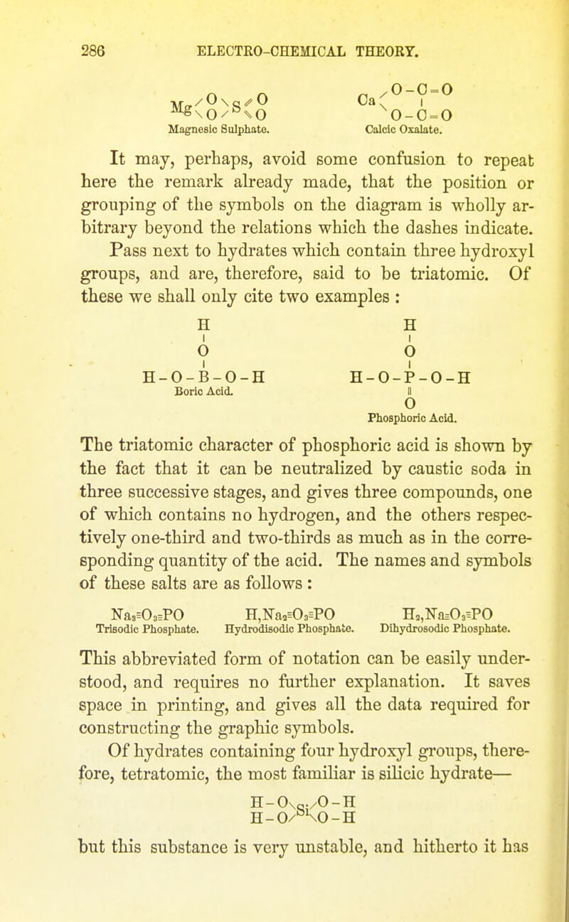 ^\0/^^0 0-0 = 0 Magnesio Sulphate. Calcic Oxalate, It may, perhaps, avoid some confusion to repeat here the remark already made, that the position or grouping of the symbols on the diagram is wholly ar- bitrary beyond the relations which the dashes indicate. Pass next to hydrates which contain three hydroxyl groups, and are, therefore, said to be triatomic. Of these we shall only cite two examples : H H I I O O H-O-B-O-H H-O-P-O-H Boric Acid. II o Phosphoric Acid. The triatomic character of phosphoric acid is shown by the fact that it can be neutralized by caustic soda in three successive stages, and gives three compounds, one of which contains no hydrogen, and the others respec- tively one-third and two-thirds as much as in the corre- sponding quantity of the acid. The names and symbols of these salts are as follows: Nas^OaEPO H,Na3=0a=P0 H5,Na=03=PO Trisodic Phosphate. Hydrodisodic Phosphate. Dihydrosodic Phosphate. This abbreviated form of notation can be easily under- stood, and requires no further explanation. It saves space in printing, and gives all the data required for constructing the graphic symbols. Of hydrates containing four hydroxyl gi'oups, there- fore, tetratomic, the most familiar is silicic hydrate— H-0\„./0-H H-O/^KO-H but this substance is very unstable, and hitherto it has