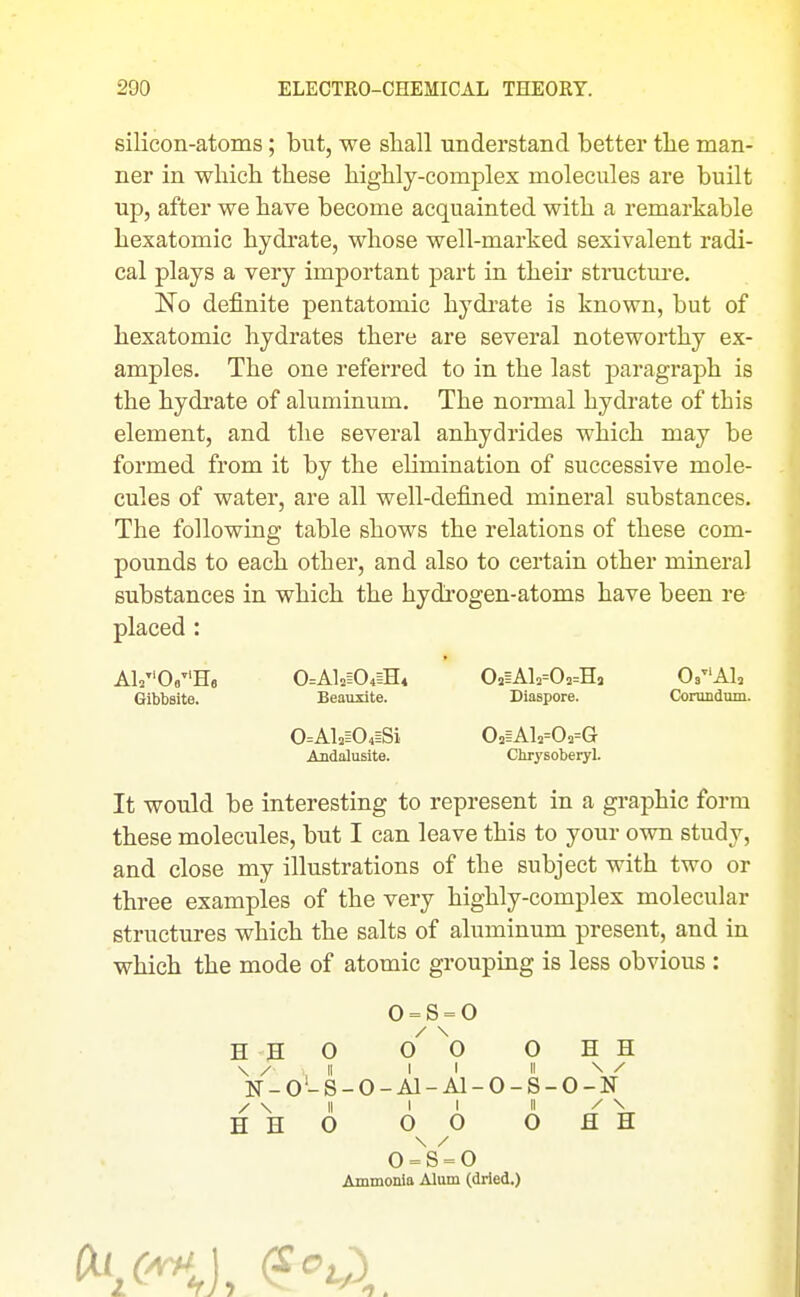 silicon-atoms; but, we shall understand better tlie man- ner in which these highly-complex molecules are built up, after we have become acquainted with a remarkable hexatomic hydrate, whose well-marked sexivalent radi- cal plays a very important part in their structure. No definite pentatomic hydrate is known, but of hexatomic hydrates there are several noteworthy ex- amples. The one referred to in the last paragraph is the hydrate of aluminum. The normal hydrate of this element, and the several anhydrides which may be formed from it by the elimination of successive mole- cules of water, are all well-defined mineral substances. The following table shows the relations of these com- pounds to each other, and also to certain other mineral substances in which the hydrogen-atoms have been re placed : A1.0»H6 0=Al2i04iH4 02hA1.=02=Hj Os^'Al, Gibbsite. Beauxite. Diaspore. Corundnm. It would be interesting to represent in a graphic form these molecules, but I can leave this to your own study, and close my illustrations of the subject with two or three examples of the very highly-complex molecular structures which the salts of aluminum present, and in which the mode of atomic grouping is less obvious : 0=Al2i04ESi 02§Al2=02=G Chr^'soberyl. o = s = o / \ HHO 00 OHH ]sj-_o'-S-0-Al-Al-0-S-0-N Ammonia Alum (dried.)