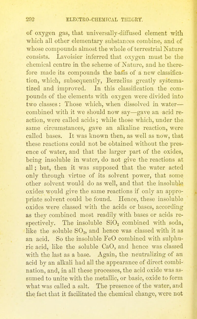 of oxygen gas, tliat tiniversally-difFused element with which all other elementary substances combine, and of whose compounds almost the whole of terrestrial Nature consists. Lavoisier inferred that oxygen must be the chemical centre in the scheme of Nature, and he there- fore made its compounds the basis of a new classifica- tion, which, subsequently, Berzelius greatly systema- tized and improved. In this classification the com- pounds of the elements with oxygen were divided into two classes : Those which, when dissolved in water— combined with it we should now say—gave an acid re- action, were called acids; while those which, under the same circumstances, gave an alkaline reaction, were called bases. It was hnown then, as well as now, that these reactions could not be obtained without the pres- ence of water, and that the larger part of the oxides, being insoluble in water, do not give the reactions at all; but, then it was supposed that the water acted only through virtue of its solvent power, that some other solvent would do as well, and that the insoluble oxides would give the same reactions if only an appro- priate solvent could be found. Hence, these insoluble oxides were classed with the acids or bases, according as they combined most readily with bases or acids re- spectively. The insoluble SiOj combined with soda, like the soluble SO3, and hence was classed with it as an acid. So the insoluble FeO combined with sulphu- ric acid, like the soluble CaO, and hence was classed with the last as a base. Again, the neutralizing of an acid by an alkali had all the appearance of direct combi- nation, and, in all these processes, the acid oxide was as- sumed to unite with the metallic, or basic, oxide to form what was called a salt. The presence of the water, and the fact that it facilitated the chemical change, were not