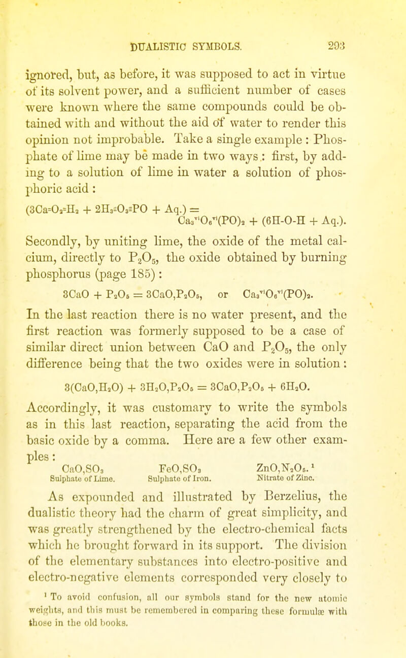 ignored, but, as before, it was supposed to act in virtue of its solvent power, and a sufficient number of cases were known where the same compounds could be ob- tained with and without the aid o'f water to render this opinion not improbable. Take a single example : Phos- phate of lime may be made in two ways.: first, by add- ing to a solution of lime in water a solution of phos- phoric acid: (3Ca=03=H3 4- 2H3=03=PO + Aq.) = Ca306(PO)a -1- (6H-0-H + Aq.). Secondly, by uniting lime, the oxide of the metal cal- cium, directly to PgOg, the oxide obtained by burning phosphorus (page 185): 3CaO + P2O6 = SCaOjPaOs, or Oa306(PO)3. In the last reaction there is no water present, and the first reaction was formerly supposed to be a case of similar direct union between CaO and F2O5, the only difference being that the two oxides were in solution: 3(OaO,H20) + SHjOjPaOs = SOaOjP^Os -t- 6H2O. Accordingly, it was customary to write the symbols as in this last reaction, separating the acid from the basic oxide by a comma. Here are a few other exam- ples : OaO,S03 FeO,S03 ZnO,F=OB.' Sulphate of Lime. Sulphate of Iron. Nitrate of Zinc. As expounded and illustrated by Berzelius, the dualistic theory had the charm of great simplicity, and was greatly strengthened by the electro-chemical facts which he brought forward in its support. The division of the elementary substances into electro-positive and electro-negative elements corresponded very closely to ' To avoid confusion, all our symbols stand for the new atomic weii^hts, and this must be remembered in comparing these formulce with those in the old books.