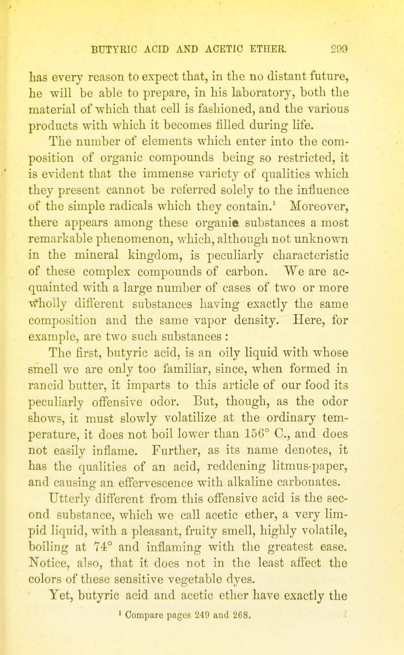 has every reason to expect that, in the no distant future, he will be able to prepare, in his laboratory, both the material of which that cell is fashioned, and the various products with which it becomes filled during life. The number of elements which enter into the com- position of organic compounds being so restricted, it is evident that the immense variety of qualities which they present cannot be referred solely to the influence of the simple radicals which they contain.' Moreover, there appears among these organic substances a most remarkable phenomenon, which, although not unknown in the mineral kingdom, is peciiliarly characteristic of these complex compounds of carbon. We are ac- quainted with a large number of cases of two or more Wholly different substances having exactly the same composition and the same vapor density. Here, for example, are two such substances : The first, butyric acid, is an oily liquid with whose smell we are only too familiar, since, when formed in rancid butter, it imparts to this article of our food its peculiarly offensive odor. But, though, as the odor shows, it must slowly volatilize at the ordinary tem- perature, it does not boil lower than 156° C, and does not easily inflame. Further, as its name denotes, it has the qualities of an acid, reddening litmus-paper, and causing an effervescence with alkaline carbonates. Utterly different from this offensive acid is the sec- ond substance, which we call acetic ether, a very lim- pid liquid, with a pleasant, fruity smell, highly volatile, boiling at 74° and inflaming with the greatest ease. Notice, also, that it does not in the least affect the colors of these sensitive vegetable dyes. Yet, butyric acid and acetic ether have exactly the ' Compare pages 249 and 268.