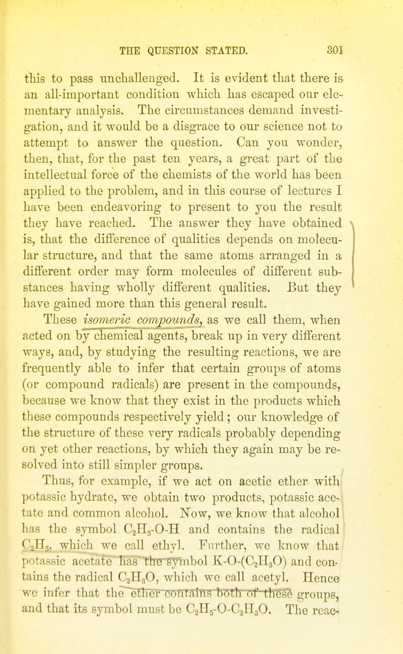 this to pass uncliallenged. It is evident that there i& an all-important condition which has escaped our ele- mentary analysis. The circumstances demand investi- gation, and it would be a disgrace to onr science not to attempt to answer the question. Can you wonder, then, that, for the past ten years, a great part of the intellectual force of the chemists of the world has been applied to the problem, and in this course of lectures I have been endeavoring to present to you the result they have reached. The answer they have obtained is, that the difference of qualities depends on molecu- lar structure, and that the same atoms arranged in a different order may form molecules of different sub- stances having wholly different qualities. But they have gained more than this general result. These isomeric compounds, as we call them, when acted on by chemical agents, break up in very different ways, and, by studyiiig the resulting reactions, we are frequently able to infer that certain groups of atoms (or compound radicals) are present in the compounds, because we Icnow that they exist in the products which these compounds respectively yield ; our knowledge of the stinicture of these very radicals probably depending on yet other reactions, by which they again may be re- solved into still simpler groups. Thus, for example, if we act on acetic ether. with{ potassic hydrate, we obtain two products, potassic ace-| tate and common alcohol. Now, we know that alcohol i has the symbol C2H5-O-H and contains the radical' C2H2, which we call ethyl. Further, we know that potassic acetate has tlrersymbol K-0-(C2ll30) and con- tains the radical C2H3O, which we call acetyl. Hence we infer that the^etlTer contains bOUl Uf LllfeSS groups, and that its symbol must be C2H5-O-C2H3O. The rcao