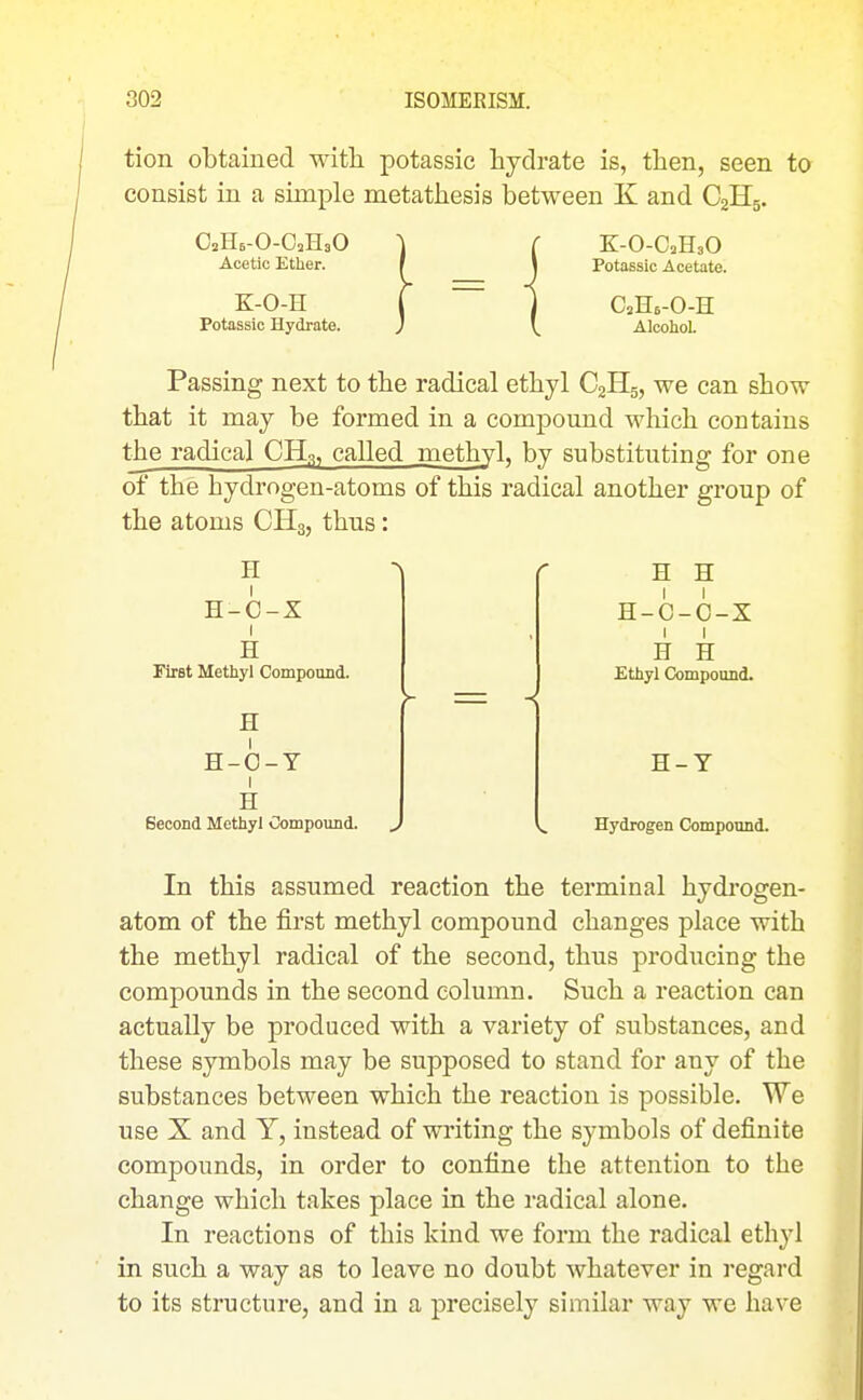 tion obtained witli potassic hydrate is, then, seen to consist in a simple metathesis between K and C2H5. OaHe-O-CHaO Acetic Ether. K-O-H Potassic Hydrate. K-O-OaHaO Potassic Acetate. CaHe-O-H Alcohol Passing next to the radical ethyl C2H5, we can show that it may be formed in a compound which contains the radical CH3, called methyl, by substituting for one of the hydrogen-atoms of this radical another group of the atoms CHs, thus: H H-C-X I H First Methyl Compound. H H-O-T I H Second Methyl Compound. j H H H-C-O-X I I H H Ethyl Compound. H-Y Hydrogen Compound. In this assumed reaction the terminal hydrogen- atom of the iirst methyl compound changes place with the methyl radical of the second, thus producing the compounds in the second column. Such a reaction can actually be produced with a variety of substances, and these symbols may be supposed to stand for any of the substances between which the reaction is possible. We use X and Y, instead of writing the symbols of definite compounds, in order to confine the attention to the change which takes place in the radical alone. In reactions of this kind we form the radical ethyl in such a way as to leave no doubt whatever in regard to its structure, and in a precisely similar way we have