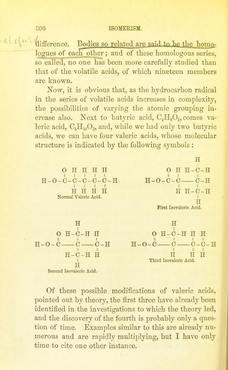 303 ISOMERISM. difference. Bodies so related are.sai'^ Tip- f^p- Tinmn. logues of each other; and of these homologous series, so called, no one has been more carefully studied than that of the volatile acids, of which nineteen members are known. Now, it is obvious that, as the hydrocarbon radical in the series of volatile acids increases in complexity, the possibilities of varying the atomic grouping in- crease also. Next to butyric acid, C4H8O2, comes va- leric acid, C5riio02, and, while we had only two butyric acids, we can have four valeric acids, whose molecular structure is indicated by the following symbols : O H H H H II I I I I H-O-O-O-O-O-O-H I I I I H H H H Normal Valeric Acid. H O H-O-H H II I I H-0-0 C 0-H H-O-H H I H Second Isovaleric Acid. H O H H-C-H II I I H-O-O-C G-H H H-C-H I H First IsoTalerio Acid. H O H-O-H H H II I II H-0-0 0 0-0-H I I I H H H Third Isovaleric Acid. Of these possible modifications of valeric acids, pointed out by theory, the first three have already been identified in the investigations to which the theory led, and the discovery of the fourth is probably only a ques- tion of time. Examples similar to this are already nu- merous and are rapidly multiplying, but I have only time to cite one other instance.