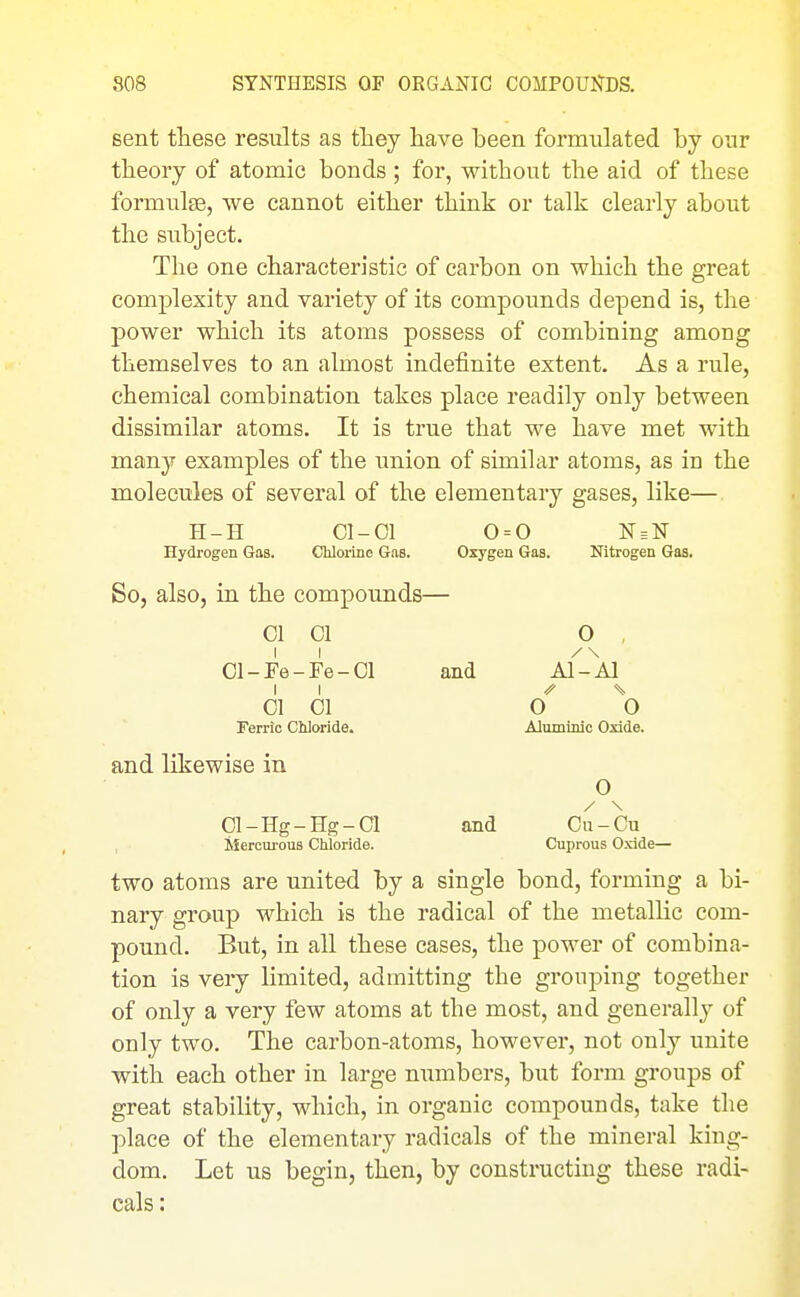 Bent these results as they liave been formulated by our theory of atomic bonds ; for, without the aid of these formulse, we cannot either think or talk clearly about the subject. The one characteristic of carbon on which the great complexity and variety of its compounds depend is, the power which its atoms possess of combining among themselves to an almost indefinite extent. As a rule, chemical combination takes place readily only between dissimilar atoms. It is true that we have met with many examples of the union of similar atoms, as in the molecules of several of the elementary gases, like— H-H Cl-01 0 = 0 N = N Hydrogen Gas. Chloiine Gas. Oxygen Gas. Nitrogen Gas. So, also, in the compounds— 01 CI O , 01-Fe-Fe-Ol and Al-Al II ^ % 01 01 0 0 Ferric Ctiloride. Aluminlc Oxide. and likewise in O Cl-Hg-Hg-01 and Cn-Gu Mercurous Chloride. Cuprous Oxide— two atoms are united by a single bond, forming a bi- nary group which is the radical of the metallic com- pound. But, in all these cases, the power of combina- tion is very limited, admitting the grouping together of only a very few atoms at the most, and generally of only two. The carbon-atoms, however, not only unite with each other in large mxmbers, but form groups of great stability, which, in organic compounds, take the place of the elementary radicals of the mineral king- dom. Let us begin, then, by constructing these radi- cals :