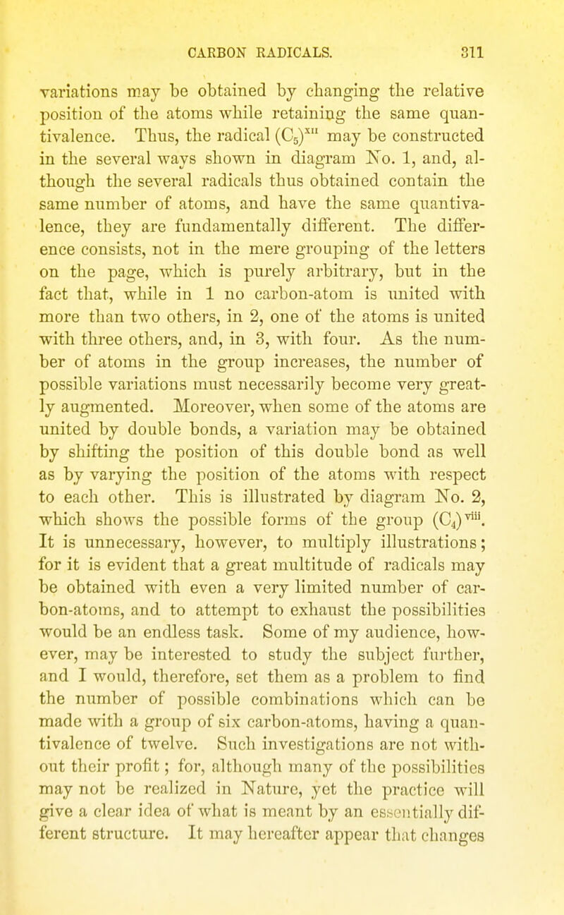 variations may be obtained by changing the relative position of the atoms while retaining the same quan- tivalence. Thns, the radical (C5)'' may be constructed in the several ways shown in diagram ISTo. 1, and, al- though the several radicals thus obtained contain the same number of atoms, and have the same quantiva- lence, they are fundamentally different. The differ- ence consists, not in the mere grouping of the letters on the page, which is purely arbitrary, but in the fact that, while in 1 no carbon-atom is iinited with more than two others, in 2, one of the atoms is united with three others, and, in 3, with four. As the num- ber of atoms in the group increases, the number of possible variations must necessarily become very great- ly augmented. Moreover, when some of the atoms are united by double bonds, a variation may be obtained by shifting the position of this double bond as well as by varying the position of the atoms with respect to each other. This is illustrated by diagram No. 2, which shows the possible forms of the group (04)'. It is unnecessary, however, to multiply illustrations; for it is evident that a great multitude of radicals may be obtained with even a very limited number of car- bon-atoms, and to attempt to exhaust the possibilities would be an endless task. Some of my audience, how- ever, may be interested to study the subject further, and I would, therefore, set them as a problem to find the number of possible combinations which can be made with a group of six carbon-atoms, having a quan- tivalence of twelve. Such investigations are not with- out their profit; for, although many of the possibilities may not be realized in Nature, yet the practice will give a clear idea of what is meant by an essentially dif- ferent structure. It may hereafter appear that changes