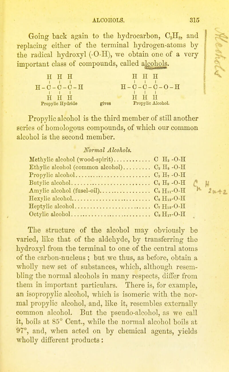 Going back aojain to the hydrocarbon, CglTg, and replacing either of the terminal hydrogen-atoms by the radical hydroxyl (-O-H), we obtain one of a very important class of compounds, called alcohols. H H H H H H III III H-O-O-O-H H-O-O-O-O-H III III H H H H H H Propylic Hydride gives Propylic Alcohol. Propylic alcohol is the third member of still another series of homologous compounds, of which our common alcohol is the second member. Normal Alcohols. Methylic alcohol (wood-spirit) 0 Ha -O-H Ethylic alcohol (common alcohol) Og He -O-H Propylic alcohol O3 H7-O-H Butylic alcohol O4 Ho -O-H ^ Amylic alcohol (fusel-oU) Ct Hn-O-H Hexylic alcohol Co Hn-O-H Heptylic alcohol O7 Hie-O-H Octylic alcohol Cs Hn-O-H The structure of the alcohol may obviously be varied, like that of the aldehyde, by transferring the hydroxyl from the terminal to one of the central atoms of the carbon-nucleus ; but we thus, as before, obtain a wholly new set of substances, which, although resem- bling the normal alcohols in many respects, differ from them in important particulars. There is, for example, an isopropylic alcohol, which is isomeric with the nor- mal propylic alcohol, and, like it, resembles externally common alcohol. But the pseudo-alcohol, as we call it, boils at 85° Cent., while the normal alcohol boils at 97°, and, when acted on by chemical agents, yields wholly different products: