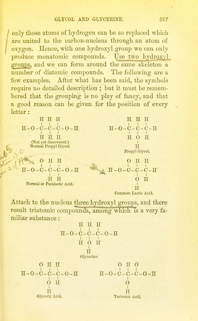 only those atoms of hydi-ogen can be so replaced whieli are united to tlie carbon-nucleus tlirougb an atom of oxygen. Hence, with one hydroxyl group we can only produce monatomic compounds. Use two hydroxyl g^roups, and we can form around the same skeleton a number of diatomic compounds. The following are a few examples. After what has been said, the symbols requii'e no detailed description ; but it must be remem- bered that the grouping is no play of fancy,, and that a good reason can be given for the position of every letter: H H H H H H H-O-O-O-C-O-H H-O-C-O-C-H III III H H H H 0 H (Not yet discovered.) I {r^ Normal Propyl Glycol. H ipj ^ G Propyl Glycol. r7-^V^\*i O H H O H H ■^^^ H-O-O-O-C-O-H '^•Sl H-O-O-O-C-H ^ II II H H OH Nonnol or Faralactic Acid. I H Common Lactic Acid. Attach to the nucleus three hydroxyl groups, and there result triatomic compomaofs^amrag' wiii^ a very fa- miliar substance: H H H H-0-0-6-0-0-H I I I n 0 H I H Glycerine. 0 H H 0 n 0 II I I II I II H-O-O-O-O-O-H H-O-O-O-O-O-H I I I OH O I I IT n Glyceric Acid, Tartronio Acid.