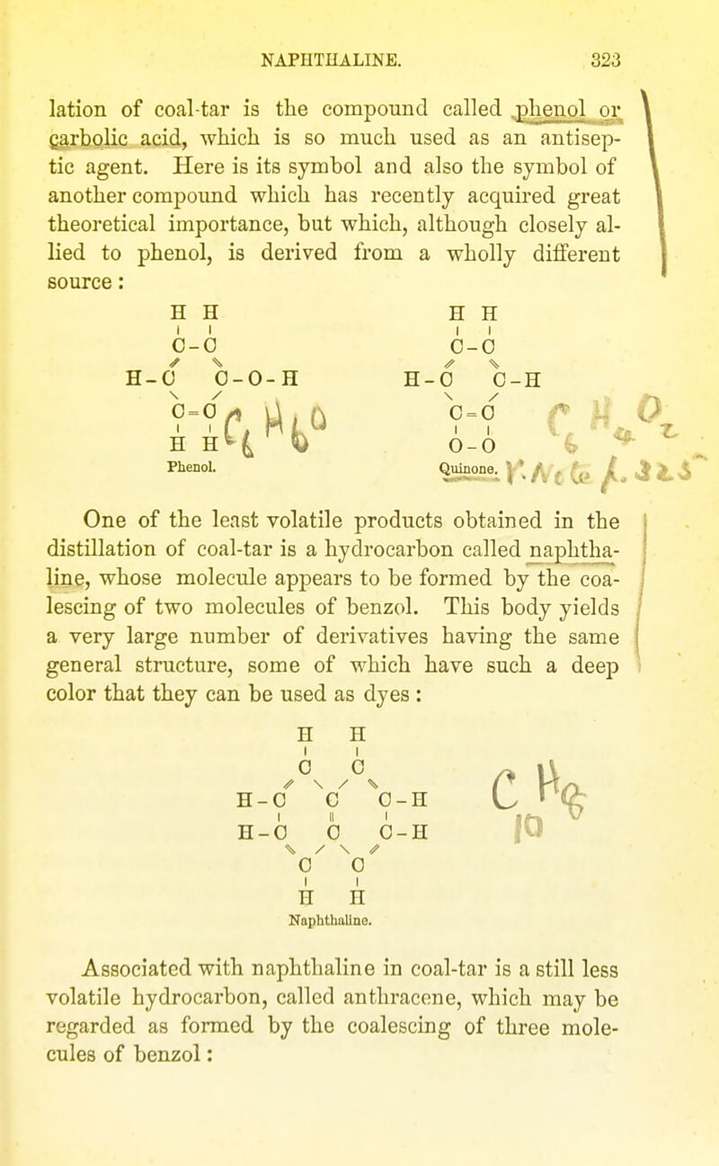 lation of coal-tar is the compound called .plienpl or carbolic acid, which is so much used as an antisep- tic agent. Here is its symbol and also the symbol of another compound which has recently acquired great theoretical importance, but which, although closely al- lied to phenol, is derived from a wholly different source: H H H H 6-0 6-0 H-O 0-0-H H-0 0-H H H^^ 0-0 ^ ^ * Phenol. One of the least volatile products obtained in the j distillation of coal-tar is a hydrocarbon called naphtha- line, whose molecule appears to be formed by the coa- | lescing of two molecules of benzol. This body yields / a very large number of derivatives having the same | general structure, some of which have such a deej) i color that they can be used as dyes : H H I I 0 0 H-0 ^0^ 0-H H-0 0 0-H |U 0 0 H H Naphthaline. Associated with naphthaline in coal-tar is a still less volatile hydrocarbon, called anthracene, which may be regarded as formed by the coalescing of three mole- cules of benzol: