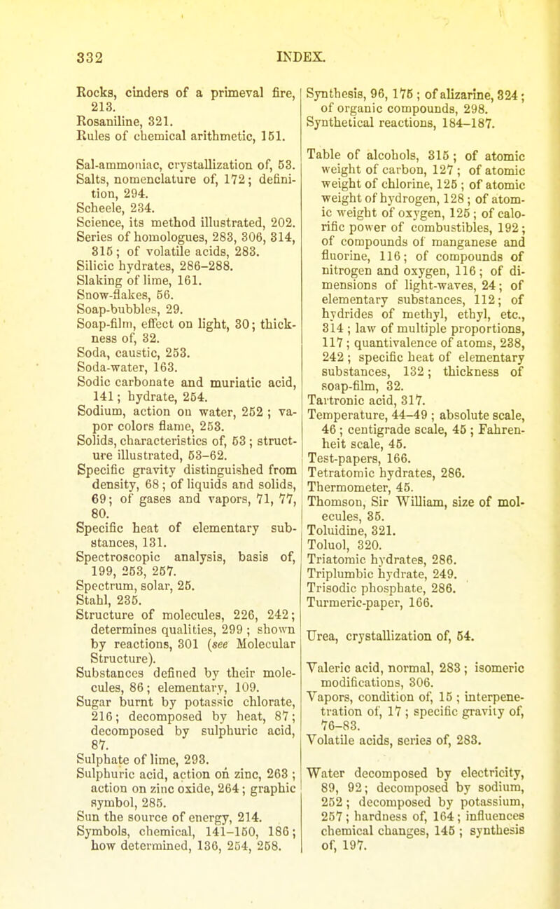 Rocks, cinders of a primeval fire, 213. Rosaniline, 321. Rules of chemical arithmetic, 151. Sal-ammoniac, crystallization of, 63. Salts, nomenclature of, 172; defini- tion, 294. Scheele, 234. Science, its method illustrated, 202. Series of homologues, 283, 306, 314, 815 ; of volatile acids, 283. Silicic hydrates, 286-288. Slaking of lime, 161. Snow-flakes, 66. Soap-bubbles, 29. Soap-film, effect on light, 30; thick- ness of, 32. Soda, caustic, 263. Soda-water, 163. Sodic carbonate and muriatic acid, 141; hydrate, 254. Sodium, action ou water, 252 ; va- por colors flame, 253. Solids, characteristics of, 53 ; struct- ure illustrated, 53-62. Specific gravity distinguished from density, 68; of liquids and solids, 69; of gases and vapors, 71, 77, 80. Specific heat of elementary sub- stances, 131. Spectroscopic analysis, basis of, 199, 263, 267. Spectrum, solar, 25. Stahl, 235. Structure of molecules, 226, 242; determines qualities, 299 ; shown by reactions, 301 {see Molecular Structure). Substances defined by their mole- cules, 86; elementary, 109. Sugar burnt by potassic chlorate, 216; decomposed by heat, 87; decomposed by sulphuric acid, 87. Sulphate of lime, 293. Sulphuric acid, action on zinc, 263 ; action on zinc oxide, 264; graphic symbol, 285. Sun the source of energy, 214. Symbols, chemical, 141-160, 186; how determined, 136, 254, 258. Synthesis, 96,175 ; of alizarine, 324 ; of organic compounds, 298. Synthetical reactions, 184-187. Table of alcohols, 315 ; of atomic weight of carbon, 127 ; of atomic weight of chlorine, 125 ; of atomic weight of hydrogen, 128 ; of atom- ic weight of oxygen, 125 ; of calo- rific power of combustibles, 192; of compounds of manganese and fluorine, 116; of compounds of nitrogen and oxygen, 116; of di- mensions of light-waves, 24 ; of elementary substances, 112; of hydrides of methyl, ethyl, etc., 314 ; law of multiple proportions, 117 ; quantivalence of atoms, 238, 242 ; specific heat of elementary substances, 132; thickness of soap-film, 32. Tartronic acid, 317. Temperature, 44-49 ; absolute scale, 46 ; centigrade scale, 45 ; Fahren- heit scale, 45. Test-papers, 166. Tetratomic hydrates, 286. Thermometer, 46. Thomson, Sir WiUiam, size of mol- ecules, 35. Toluidine, 321. Toluol, 320. Triatomic hydrates, 286. Triplumbic hydrate, 249. Trisodic phosphate, 286. Turmeric-paper, 166. Urea, crystallization of, 64. Valeric acid, normal, 283 ; isomeric modifications, 306. Vapors, condition of, 15 ; interpene- tration of, 17 ; specific gravity of, 76-83. Volatile acids, series of, 283. Water decomposed by electricity, 89, 92; decomposed by sodium, 252 ; decomposed by potassium, 257; hardness of, 164; influences chemical changes, 145 ; synthesis of, 197.