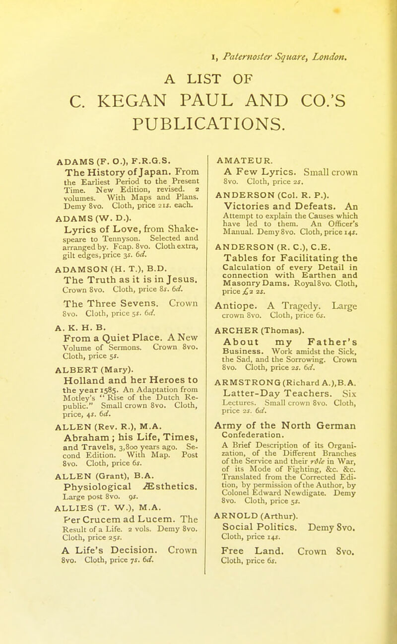 I, Paternoster Square, London, A LIST OF C. KEGAN PAUL AND CO.'S PUBLICATIONS. ADAMS (F. 0.)> F.R.G.S. The History of Japan. From the Earliest Period to the Present Time. New Edition, revised. 2 volumes. With Maps and Plans. Demy 8vo. Cloth, price 2xs. each. ADAMS (W. D.). Lyrics of Love, from Shake- speare to Tennyson. Selected and arranged by. Fcap. 8vo. Cloth extra, gilt edges, price 3s. 6d. ADAMSON (H. T.), B.D. The Truth as it is in Jesus, Crown Svo. Cloth, price Zs. 6d. The Three Sevens. Crown 8vo. Cloth, price 51. 6d. A. K. H. B. From a Quiet Place. A New Volume of Sermons. Crown Svo. Cloth, price ss. ALBERT (Mary). Holland and her Heroes to the year 1585. An Adaptation from Motley's  Rise of the Dutch Re- public. Small crown 8vo. Cloth, price, 4i. 6d. ALLEN (Rev. R.), M.A. Abraham ; his Life, Times, and Travels, 3,800 years ago. Se- cond Edition. With Map. Post Svo. Cloth, price 6s. ALLEN (Grant), B.A. Physiological .Esthetics. Large post Svo. <js. ALLIES (T. W.), M.A. Per Crucem ad Lucem. The Result of a Life. 2 vols. Demy Svo. Cloth, price 25i. A Life's Decision. Crown Svo. Cloth, price ^s. 6d. AMATEUR. A Few Lyrics. Small crown 8vo. Cloth, price 2s. ANDERSON (Col. R. P.). Victories and Defeats. An Attempt to explain the Causes which have led to them. An Officer's Manual. Demy Svo. Cloth, price 14^. ANDERSON (R. C), C.E. Tables for Facilitating the Calculation of every Detail in connection with Earthen and Masonry Dams. RoyalSvo. Cloth, price £3 zs. Antiope. A Tragedy. Large crown Svo. Cloth, price 6s. ARCHER (Thomas). About my Father's Business. Work amidst the Sick, the Sad, and the Sorrowing. Crown Svo. Cloth, price 2s. 6d. ARMSTRONG (Richard A.),B.A. Latter-Day Teachers. Six Lectures. Small crown Svo. Cloth, price 2S. 6d. Army of the North German Confederation. A Brief Description of its Organi- zation, of the Different Branches of the Service and their rdle in War, of its Mode of Fighting, &c. &c. Translated from the Corrected Edi- tion, by permission of the Author, by Colonel Edward Newdigate. Demy Svo. Cloth, price ^s. ARNOLD (Arthur). Social Politics. Demy Svo, Cloth, price us. Free Land, Crown Svo. Cloth, price 6s.