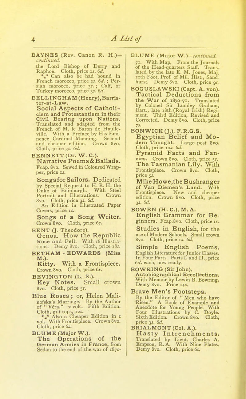 BAYNES (Rev. Canon R. H.)— continued. the Lord Bishop of Derry and Raphoe. Cloth, price is. dd. *»* Can also be had bound in French morocco, price ■zs. 6d.; Per- sian morocco, price 3^.; Calf, or Turkey morocco, price 3J. 6d. BELLINGHAM (Henry),Barris- ter-at-Law. Social Aspects of Catholi- cism and Protestantism in their Civil Bearing upon Nations. Translated and adapted from the French of M. le Baron de HauUe- ville. With a Preface by His Emi- nence Cardinal Manning. Second and cheaper edition. Crown 8vo. Cloth, price 3X. 6d. BENNETT (Dr. W. C). Narrative Poems & Ballads. Fcap. 8vo. Sewed in Coloured Wrap- per, price IS. Songs for Sailors. Dedicated by Special Request to H. R. H. the Duke of Edinburgh. _ With Steel Portrait and Illustrations. Crown 8vo. Cloth, price 3^. 6d. An Edition in Illustrated Paper Covers, price is. Songs of a Song Writer. Crown 8vo. Cloth, price 6s. BENT (J. Theodore). Genoa. How the Republic Rose and Fell. With 18 Illustra- tions. Demy 8vo. Cloth, price z%s. BETHAM - EDWARDS (Miss M.). Kitty. With a Frontispiece. Crown 8vo. Cloth, price 6s. BEVINGTON (L. S.). Key Notes. Small crown 8vo. Cloth, price sr. Blue Roses ; or, Helen Mali- nofska's Marriage. By the Author of Vera. 2 vols. Fifth Edition. Cloth, gilt tops, izf. Also a Cheaper Edition in i vol. With Frontispiece. Crown 8vo. Cloth, price 6s. BLUME (Major W.). The Operations of the German Armies in France, from Sedan to the end of the war of 1870- BLUME (yiajoT Vf .)—contt>med. 71. With Map. From the Journals of the Head-quarters Staff. Trans- lated by the late E. M. Jones, Maj 2oth Foot, Prof of Mil. Hist, Sand- hurst. Demy Bvo. Cloth, price gs. BOGUSLAWSKI (Capt. A. von). Tactical Deductions from the War of 1870-71. Translated by Colonel Sir Lumley Graham, Bart., late iSth (Royal Irish) Regi- ment. Third Edition, Revised and Corrected. Demy 8vo. Cloth, price ^s. BONWICK(J.), F.R.G.S. Egyptian Belief and Mo- dern Thought. Large post 8vo. Cloth, price 10s. 6d. Pyramid Facts and Fan- cies. Crown 8vo. Cloth, price 5^. The Tasmanian Lily. With Frontispiece. Crown 8vo. Cloth, price sj. Mike Howe,the Bushranger of Van Diemen's Land. With Frontispiece. New and cheaper edition. Crown 8vo. Cloth, price 2S. 6d. BOWEN (H. C), M. A. English Grammar for Be- ginners. Fcap.8vo. Cloth, price If. Studies in English, for the useof Modem Schools. Small crown 8vo. Cloth, price is. 6d. Simple English Poems. English Literature for Junior Classes. In Four Parts. Parts I. and II., price 6d. each, now ready. BOWRING (Sir John). Autobiographical Recollections. With Memoir by Lewin B. Bowring. Demy 8vo. Price 14J. Brave Men's Footsteps. By the Editor of  Men who have Risen. A Book of Example and Anecdote for Young People. With Four Illustrations by C. Doyle. Sixth Edition. Crown 8vo. Cloth, price 3f. 6d. BRIALMONT (Col. A.). Hasty Intrenchments. Translated by Lieut. Charles A. Empson, R. A. With Nine Plates. Demy Bvo. Cloth, price 6s.