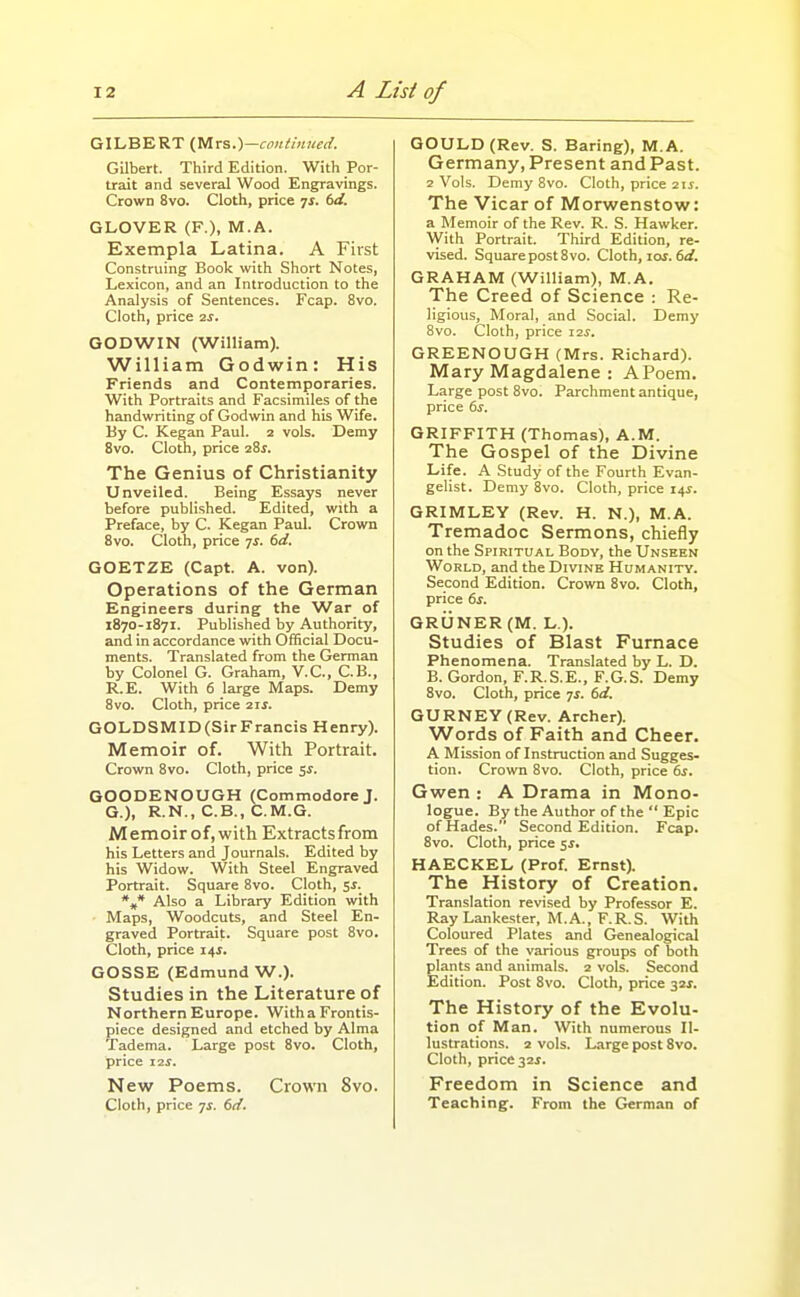 GILBERT Ctllrs.)—coniimted. GUbert. Third Edition. With Por- trait and several Wood Engravings. Crown 8vo. Cloth, price 7^. (>d. GLOVER (F.), M.A. Exempla Latina. A First Construing Book with Short Notes, Lexicon, and an Introduction to the Analysis of Sentences. Fcap. 8vo. Cloth, price is. GODWIN (William). William Godwin: His Friends and Contemporaries. With Portraits and Facsimiles of the handwriting of Godwin and his Wife. By C. Kegan Paul. 2 vols. Demy 8vo. Cloth, price 28^. The Genius of Christianity Unveiled. Being Essays never before published. Edited, with a Preface, by C. Kegan Paul. Crown 8vo. Cloth, price ^s. 6d. GOETZE (Capt. A. von). Operations of the German Engineers during the War of 1870-1871. Published by Authority, and in accordance with Official Docu- ments. Translated from the German by Colonel G. Graham, V.C., C.B., R.E. With 6 large Maps. Demy 8vo. Cloth, price 2ij. GOLDSMID(SirFrancis Henry). Memoir of. With Portrait. Crown 8vo. Cloth, price $5. GOODENOUGH (Commodore J. G.), R.N., C.B., C.M.G. Memoir of, with Extracts from his Letters and Journals. Edited by his Widow. With Steel Engraved Portrait. Square 8vo. Cloth, Sf. *,* Also a Library Edition with Maps, Woodcuts, and Steel En- graved Portrait. Square post 8vo. Cloth, price 14^. GOSSE (Edmund W.). Studies in the Literature of Northern Europe. Witha Frontis- piece designed and etched by Alma Tadema. Large post 8vo. Cloth, price 12 J. New Poems. Crowni 8vo. Cloth, price 7^. 6d. GOULD (Rev. S. Baring), M.A. Germany, Present and Past. 2 Vols. Demy 8vo. Cloth, price 2ii. The Vicar of Morwenstow: a Memoir of the Rev. R. S. Hawker. With Portrait. Third Edition, re- vised. SquarepostSvo. Cloth, 10s.dd. GRAHAM (William), M.A. The Creed of Science : Re- ligious, Moral, and Social. Demy 8vo. Cloth, price Z2S. GREENOUGH (Mrs. Richard). Mary Magdalene : APoem. Large post 8vo. Parchment antique, price 6s. GRIFFITH (Thomas), A.M. The Gospel of the Divine Life. A Study of the Fourth Evan- gelist. Demy 8vo. Cloth, price 14^. GRIMLEY (Rev. H. N.), M.A. Tremadoc Sermons, chiefly on the Spiritual Body, the Unseen World, and the Divine Hi;manity. Second Edition. Crown 8vo. Cloth, price 6s. GRUNER (M. L ). Studies of Blast Furnace Phenomena. Translated by L. D. B. Gordon, F.R.S.E., F.G.S. Demy 8vo. Cloth, price ts. 6d. GURNEY(Rev. Archer). Words of Faith and Cheer. A Mission of Instruction and Sugges- tion. Crown 8vo. Cloth, price 6s. Gwen : A Drama in Mono- logue. By the Author of the  Epic of Hades. Second Edition. Fcap. 8vo. Cloth, price ss, HAECKEL (Prof. Ernst). The History of Creation. Translation revised by Professor E. Ray Lankester, M.A., F.R.S. With Coloured Plates and Genealogical Trees of the various groups of both plants and animals. 2 vols. Second Edition. Post 8vo. Cloth, price 32X. The History of the Evolu- tion of Man. With numerous Il- lustrations. 2 vols. Large post 8vo. Cloth, price 32i. Freedom in Science and Teaching. From the German of