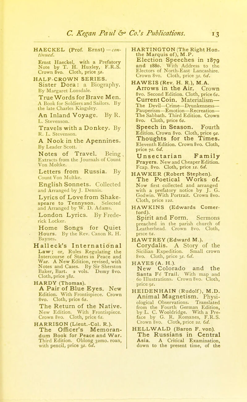 HAECKEL (Prof. Ernst)—rtJK- tiuned. Ernst Haeckel, with a Prefatory Note by T. H. Huxley, F.R.S. Crown 8vo. Cloth, price sj. HALF-CROWN SERIES. Sister Dora: a Biography. By Margaret Lonsdale. True Words for Brave Men. A Book for Soldiers and Sailors. By the late Charles Kingsley. An Inland Voyage. By R. L. Stevenson. Travels with a Donkey. By R. L. Stevenson. A Nook in the Apennines. By Leader Scott. Notes of Travel. Being E.xtracts from the Journals of Count Von Moltke. Letters from Russia. By Count Von Mollke. English Sonnets. Collected and Arranged by J. Dennis. Lyrics of Love from Shake- speare to Tennyson. Selected and Arranged by \V. D. Adams. London Lyrics. By Frede- rick Locker. Home Songs for Quiet Hours. By the Rev. Canon R. H. Baynes. Halleck's International Law; or. Rules Regulating the Intercourse of States in Peace and War. A New Edition, revised, with Notes and Cases. By Sir Sherston Baker, Bart. 2 vols. Demy 8vo. Cloth, price -^Zs. HARDY (Thomas). A Pair of Blue Eyes. New Edition. With Frontispiece. Crown 8vo. Cloth, price ts. The Return of the Native. New Edition. With Frontispiece. Crown 8vo. Cloth, price bs. HARRISON (Lieut.-Col. R.). The Officer's Memoran- dum Book for Peace and War. Third Edition. Oblong 32mo. roan, with pencil, price 3^. bd. HARTINGTON (The Right Hon. the Marquis of), M.P. Election Speeches in 1879 and 1880. With Address to the Electors of North-East Lancashire. Crown 8vo. Cloth, price 3^. bd, HAWEIS (Rev. H. R.), M.A. Arrows in the Air. Crown 8vo. Second Edition. Cloth, price ds. Current Coin. Materialism— The Devil—Crime—Drunkenness— Pauperism—Emotion—Recreation— The Sabbath. Third Edition. Crown 8vo. Cloth, price ds. Speech in Season. Fourth Edition. Crown 8vo. Cloth, price gj. Thoughts for the Times. Eleventh Edition. Crown 8vo. Cloth, price ■js. td. Unsectarian Family Prayers. New and Cheaper Edition. Fcap. 8vo. Cloth, price ij. td. HAWKER (Robert Stephen). The Poetical Works of. Now first collected and arranged with a prefatory notice by J. G. Godwin. With Portrait. Crown 8vo. Cloth, price 12^. HAWKINS (Edwards Comer- ford). Spirit and Form. Sermons preached in the parish church of Leatherhead. Crown 8vo. Cloth, price bs. HAWTREY (Edward M.). Corydalis. A Story of the Sicilian Expedition. Small crown 8vo. Cloth, price 3^. bd. HAYES (A. H.). New Colorado and the Santa Fe Trail. With map and 60 Illustrations. Crown 8vo. Cloth, price qs. HEIDENHAIN (Rudolf), M.D. Animal Magnetism. Physi- ological Observations. Translated from the Fourth German Edition, by L. C. Wooldridge. With a Pre- face by G. R. Romanes, F.R.S. Crown 8vo. Cloth, price is, bd. HELLWALD (Baron F. von). The Russians in Central Asia. A Critical Examination, down to the present time, of the