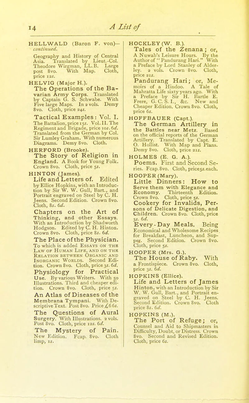 HELLWALD (Baron F. von)— coniinued. Geography and History of Central Asia. Translated by Lieut.-Col. Theodore Wirgman, LL.B. Large post 8vo. With Map. Cloth, price i2,r. HELVIG (Major H.). The Operations of the Ba- varian Army Corps. Translated by Captain G. S. Schwabe. With Five large Maps. In 2 vols. Demy 8vo. Cloth, price 24J. Tactical Examples : Vol. I. The Battalion,pricei5i. Vol. IL The Regiment and Brigade, price loi. (>d. Translated from the German by Col. Sir Lumley Graham. With numerous Diagrams. Demy 8vo. Cloth. HERFORD (Brooke). The Story of Religion in England. A Book for Young Folk. Crown 8vo. Cloth, price 5J. HINTON (James). Life and Letters of. Edited by Ellice Hopkins, with an Introduc- tion by Sir W. W. Gull, Bart., and Portrait engraved on Steel by C. H. Jeens. Second Edition. Crown 8vo. Cloth, 8j. 6d. Chapters on the Art of Thinking, and other Essays. With an Introduction by Shad worth Hodgson. Edited by C. H. Hinton. Crown 8vo. Cloth, price Zs. 6d. The Place of the Physician. To which is added Essays on thh Law of Human Life, and on thk Relation between Organic and Inorganic Worlds. Second Edi- tion. Crown 8vo. Cloth, price 3^. 6;i. Physiology for Practical Use. By various Writers. With 50 Illustrations. Third and cheaper edi- tion. Crown 8vo. Cloth, price ss. An Atlas of Diseases of the Membrana Tympani. With De- scriptive Te.\t. Post 8vo. Price ;^6 6j. The Questions of Aural Surgery. With Illustrations. 2 vols. Post 8vo. Cloth, price 12s. 6d. The Mystery of Pain. New Edition. Fcap. 8vo. Cloth HOCKLEY (W. B.). Tales of the Zenana; or, A Nuwab's Leisure Hours. By the Author of  Pandurang Hari. With a Preface by Lord Stanley of Alder- ley. 2 vols. Crown 8vo. Cloth, price 21s. Pandurang Hari; or, Me- moirs of a Hindoo. A Tale of Mahratta Life sixty years ago. With a Preface by Sir H. Bartle E. Frere, G. C. S. I., &c. New and Cheaper Edition. Crown 8vo. Cloth, price 6s. HOFFBAUER (Capt.). The German Artillery in the Battles near Metz. Based on the official reports of the German Artillery. Translated by Capt. E. O. HoUist. With Map and Plans. Demy 8vo. Cloth, price 21s. HOLMES (E. G. A.). Poems. First and Second Se- ries. Fcap.8vo. Cloth, pricesi.each. HOOPER (Mary). Little Dinners: How to Serve them with Elegance and Economy. Thirteenth Edition. Crown 8vo. Cloth, price $s. Cookery for Invalids, Per- sons of Delicate Digestion, and Children. Crown 8vo. Cloth, price 3^. 6d. Every-Day Meals. Being Economical and Wholesome Recipes for Breakfast, Luncheon, and Sup- per. Second Edition. Crown 8vo. Cloth, price 5^. HOOPER (Mrs. G.). The House of Raby. With a Frontispiece. Crown 8vo. Cloth, price 3^. 6d. HOPKINS (Ellice). Life and Letters of James Hinton, with an Introduction by Sir W. W. CJull, Bart., and Portrait en- graved on Steel by C. H. Jeens. Second Edition. Crown Svo. Cloth price Ss. 6d. HOPKINS (M.). The Port of Refuge; or, Counsel and Aid to Shipmasters in Difficulty, Doubt, or Distress. Crown Svo. Second and Revised Edition.