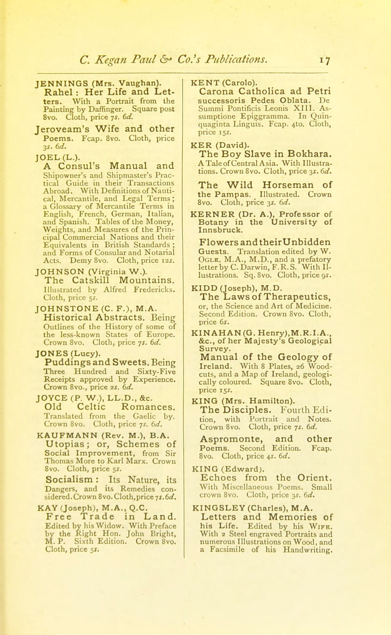 JENNINGS (Mrs. Vaughan). Rahel: Her Life and Let- ters. With a Portrait from the Painting by Daffinger. Square post 8vo. Cloth, price 7^. td. Jeroveam's Wife and other Poems. Fcap. 8vo. Cloth, price 35-. bd. JOEL(L.). A Consul's Manual and Shipowner's and Shipmaster's Prac- tical Guide in their Transactions Abroad. With Definitions of Nauti- cal, Mercantile, and Legal Terms; a Glossary of Mercantile Terms in English, French, German, Italian, and Spanish. Tables of the Money, Weights, and Measures of the Prin- cipal Commercial Nations and their Equivalents in British Standaids; and Forms of Consular and Notarial Acts. Demy 8vo. Cloth, price i2j. JOHNSON (Virginia W.). The Catskill Mountains. Illustrated by Alfred Fredericks. Cloth, price 55-. JOHNSTONE (C. P.), M.A. Historical Abstracts. Being Outlines of the History of some of the less-known States of Europe. Crown 8vo. Cloth, price qs. dd. JONES (Lucy). Puddings and Sweets. Being Three Hundred and Sixty-Five Receipts approved by Experience. Crown 8vo., price zf. td. JOYCE (P. W.), LL.D., &c. Old Celtic Romances. Translated from the Gaelic by. Crown 8vo. Cloth, price yi. (>d. KAUFMANN (Rev. M.), B.A. Utopias; or, Schemes of Social Improvement, from Sir Thomas More to Karl Marx. Crown 8vo. Cloth, price 5J. Socialism: Its Nature, its Dangers, and its Remedies con- sidered. Crown 8vo. Cloth,price TS.6d. KAY (Joseph), M.A., Q.C. Free Trade in Land. Edited by his Widow. With Preface by the Right Hon. John Bright, M. P. Sixth Edition. Crown Bvo. Cloth, price 5J. KENT (Carole). Carona Catholica ad Petri successoris Pedes Oblata. De Summi Pontificis Leonis XIII. As- sumptione Epiggramma. In Quin- quaginta Linguis. Fcap. 4to. Cloth, price 151. KER (David). The Boy Slave in Bokhara. A Tale of Central Asia. With Illustra- tions. Crown 8vo. Cloth, price 3^. 6d. The Wild Horseman of the Pampas. Illustrated. Crown 8vo. Cloth, price 3^. 6d. KERNER (Dr. A.), Professor of Botany in the University of Innsbruck. Flowers andtheirUnbidden Guests. Translation edited by W. Ogle, M.A., M.D., and a prefatory letterby C. Darwin, F.R.S. With Il- lustrations. Sq. 8vo. Cloth, price gj. KIDD (Joseph), M.D. The Laws of Therapeutics, or, the Science and Art of Medicine. Second Edition. Crown Svo. Cloth, price 6s. KINAHAN(G. Henry),M.R.I.A., &c., of her Majesty's Geological Survey. Manual of the Geology of Ireland. With 8 Plates, 26 Wood- cuts, and a Map of Ireland, geologi- cally coloured. Square 8vo. Cloth, price 15^. KING (Mrs. Hamilton). The Disciples. Foiuih Edi- tion, with Portrait and Notes. Crown Svo. Cloth, price js. 6d. Aspromonte, and other Poems. Second Edition. Fcap. 8vo. Cloth, price 45. 6d. KING (Edward). Echoes from the Orient. With Miscellaneous Poems. Small crown 8vo. Cloth, price 3J. 6d. KINGSLEY (Charles), M.A. Letters and Memories of his Life. Edited by his Wife. With 2 Steel engraved Portraits and numerous Illustrations on Wood, and a Facsimile of his Handwriting.