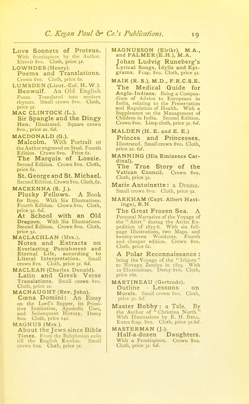 Love Sonnets of Proteus. With frontispiece by the Author. Elzevir Svo. Cloth, price 5^. LOWNDES (Henry). Poems and Translations. Crown Svo. Cloth, price 6^. LUMSDEN (Lieut.-Col. H. W.). Beowulf. An Old English Poem. Translated into modern rhymes. Small crown Svo. Cloth, price 5^. MAC CLINTOCK (L.). Sir Spangle and the Dingy Hen. Illustrated. Square crown Svo., price 2J. 6(/. MACDONALD (G.). Malcolm. With Portrait ot the Author engraved on Steel. Fourth Edition. Crown Svo. Price 6s. The Marquis of Lossie. Second Edition. Crown Svo. Cloth, price ds. St. George and St. Michael. Second Edition. Crown Svo. Cloth,6i. MACKENNA (S. J.). Plucky Fellows. A Book for Boys. With Six Illustrations. Fourth Edition. Crown Svo. Cloth, price IS. (sd. At School with an Old Dragoon. With Six Illustrations. Second Edition. Crown Svo. Cloth, price 5S. MACLACHLAN (Mrs.). Notes and Extracts on Everlasting Punishment and Eternal Life, according to Literal Interpretation. Small crown Svo. Cloth, price y. (sd. MACLEAN (Charles Donald). Latin and Greek Verse Translations. Small crown Svo. Cloth, price is. MACNAUGHT (Rev. John). Ccena Domini: An Essay on the Lord's Supper, its Primi- tive Institution, Apostolic Uses, and Subsequent History. Demy Svo. Cloth, price 14s. MAGNUS (Mrs.). About the Jews since Bible Times. From the Ealjylonian c.-cile till the English Exodus. Small crown Svo. Cloth, price ^s. MAGNUSSON (Eirikr), M.A., and PALMER(E.H.), M.A. Johan Ludvig Runeberg's Lyrical Songs, Idylls and Epi- grams. Fcap. Svo. Cloth, price ^s. MAIR (R. S.), M.D., F.R.C.S.E. The Medical Guide for Anglo-Indians. Being a Compen- dium of Advice to Europeans in India, relating to the Preservation and Regulation of Health. With a Supplement on the Management of Children in India. Second Edition. Crown Svo. Limp cloth, price 35. td. MALDEN (H. E. and E. E.) Princes and Princesses. Illustrated. Small crown Svo. Cloth, price 2S. 6rf. MANNING (His Eminence Car- dinal). The True Story of the Vatican Council. Crown Svo. Cloth, price 5s. Marie Antoinette : a Drama. Small crown Svo. Cloth, price 5s. MARKHAM (Capt. Albert Hast- ings), R.N. The Great Frozen Sea. A Personal Narrative of the Voyage of the Alert during the Arctic Ex- pedition of 1875-6. With six full- page Illustrations, two Maps, and twenty-seven Woodcuts. Fourth and cheaper edition. Crown Svo. Cloth, price 6^. A Polar Reconnaissance : being the Voyage of the  Isbjorn  to Novaya Zemlya in 1879. With 10 Illustrations. Demy Svo. Cloth, price 16s. MARTINEAU (Gertrude). Outline ■ Lessons on Morals. Small crown Svo. Cloth, price 3s. kd. Master Bobby : a Tale. By the Author of Christina North. With Illustrations by E. H. Bell. Extra fc.ip. Svo. Cloth, price y.dd. MASTERMAN (J.). Half-a-dozen Daughters. With a Frontispiece. Crown Svo. Cloth, price 3$. bd.