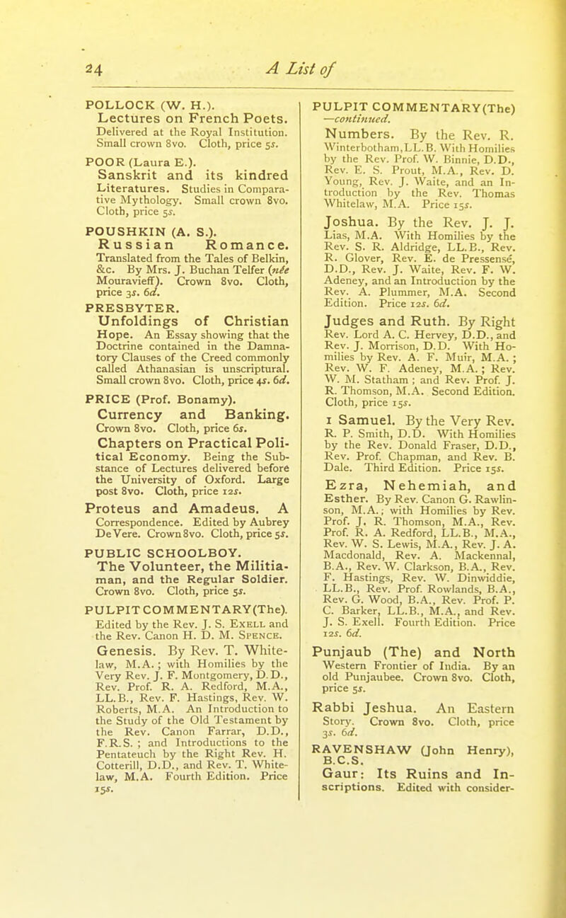 POLLOCK (W. H.). Lectures on French Poets. Delivered at the Royal Institution. Small crown 8vo. Cloth, price ss. POOR (Laura E.)- Sanskrit and its kindred Literatures. Studies in Compara- tive Mythology. Small crown 8vo. Cloth, price 5^. POUSHKIN (A. S.). Russian Romance. Translated from the Tales of Belkin, &c. By Mrs. J. Buchan Telfer (nie Mouravieff). Crown 8vo. Cloth, price 3^. 6d. PRESBYTER. Unfoldings of Christian Hope. An Essay showing that the Doctrine contained in the Damna- tory Clauses of the Creed commonly called Athanasian is unscriptural. Small crown 8vo. Cloth, price +1. 6d. PRICE (Prof, Bonamy). Currency and Banking. Crown 8vo. Cloth, price 6s. Chapters on Practical Poli- tical Economy. Being the Sub- stance of Lectures delivered before the University of Oxford. Large post 8vo. Cloth, price 12s. Proteus and Amadeus. A Correspondence. Edited by Aubrey DeVere. Crown 8vo. Cloth, price 5^. PUBLIC SCHOOLBOY. The Volunteer, the Militia- man, and the Regular Soldier. Crown 8vo. Cloth, price s^- PULPIT COM MENTARY(The). Edited by the Rev. J. S. Exell and the Rev. Canon H. D. M. Spence. Genesis. By Rev. T. White- law, M.A.; with Homilies by the Very Rev. J. F. Montgomery, D. D., Rev. Prof R. A. Redford, M.A., LL.B., Rev. F. Hastings, Rev. W. Roberts, M.A. An Introduction to the Study of the Old Testament by the Rev. Canon Farrar, D.D., F. R.S. ; and Introductions to the Pentateuch by the Right Rev. H. Cotterill, D.D., and Rev. T. White- law, M.A. Fourth Edition. Price 15^. PULPIT COMMENTARY(The) —continued. Numbers. By the Rev. R. Winterbotham.LL.B. With Homilies by the Rev. Prof. W. Binnie, D.D., Rev. E. S. Prout, M.A., Rev. D. Young, Rev, J. Waite, and an In- troduction by the Rev. Thomas Whitelaw, M.A. Price 15^. Joshua. By the Rev. J. J. Lias, M.A. With Homilies by the Rev. S. R. Aldridge, LL.B., Rev. R. Glover, Rev. E. de Pressense, D.D., Rev. J. Waite, Rev. F. W. Adeney, and an Introduction by the Rev. A. Plummer, M.A. Second Edition. Price i2s. (3d. Judges and Ruth. By Right Rev. Lord A. C. Hervey, D.D., and Rev. J. Morrison, D.D. With Ho- milies by Rev. A. F. Muir, M.A. ; Rev. W. F. Adeney, M.A. ; Kev. W. M. Statham ; and Rev. Prof J. R. Thomson, M.A. Second Edition. Cloth, price 15^. I Samuel. By the Very Rev. R. P. Smith, D.D. With Homilies by the Rev. Donald Fraser, D.D., Rev. Prof Chapman, and Rev. B. Dale. Third Edition. Price 151. Ezra, Nehemiah, and Esther. By Rev. Canon G. Rawlin- son, M.A.; with Homilies by Rev. Prof. J. R. Thomson, M.A., Rev. Prof R. A. Redford, LL.B., M.A., Rev. W. S. Lewis, M.A., Rev. J. A. Macdonald, Rev. A. Mackennal, B. A., Rev. W. Clarkson, B.A., Rev. F. Hastings, Rev. W. Dinwddie, LL.B., Rev. Prof Rowlands, B.A., Rev. G. Wood, B.A., Rev. Prof. P. C. Barker, LL.B., M.A., and Rev. J. S. Exell. Fourth Edition. Price 12J. (id. Punjaub (The) and North Western Frontier of India. By an old Punjaubee. Crown 8vo. Cloth, price 5J. Rabbi Jeshua. An Eastern Story. Crown 8vo. Cloth, price 3^. id. RAVENSHAW Oohn Henry), B.C.S. Gaur: Its Ruins and In- scriptions. Edited with consider-