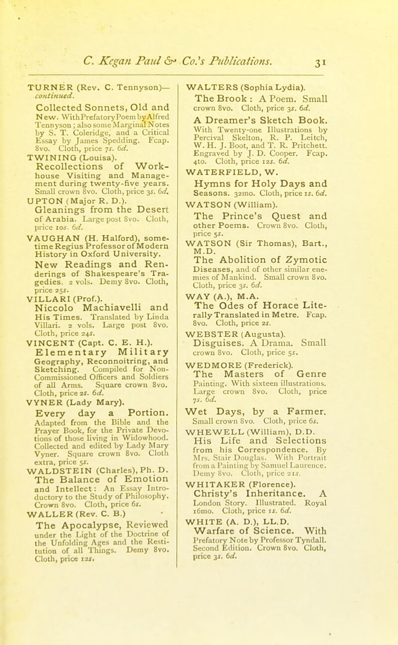 TURNER (Rev. C. Tennyson)— continued. Collected Sonnets, Old and New. WithPrefatoryPoembyAlfred Tenn j'son ; also some Marginal Notes by S. T. Coleridge, and a Critical Essay by James Spedding. Fcap. 8vo. Cloth, price -js. dd. TWINING (Louisa). Recollections of Work- house Visiting and Manage- ment during twenty-five years. Small crown Svo. Cloth, price 3^. dd. UPTON (Major R. D.). Gleanings from the Desert of Arabia. Large post Svo. Cloth, price lo^. td. VAUGHAN (H. Halford), some- time Regius Professor of Modern History in Oxford University. New Readings and Ren- derings of Shakespeare's Tra- gedies. 1 vols. Demy Svo. Cloth, price 25J. VILLARI (Prof.). Niccolo Machiavelli and His Times. Translated by Linda Villari. z vols. Large post Svo. Cloth, price 24^. VINCENT (Capt. C. E. H.). Elementary Military Geography, Reconnoitring, and Sketching. Compiled for Non- commissioned Officers and Soldiers of all Arms. Square crown Svo. Cloth, price is. 6d. VYNER (Lady Mary). Every day a Portion. Adapted from the Bible and the Prayer Book, for the Private Devo- tions of those living in Widowhood. Collected and edited by Lady Mary Vyner. Square crown Svo. Cloth e.\tra, price 5^. WALDSTEIN (Charles), Ph. D. The Balance of Emotion and Intellect: An Kssay Intro- ductory to the Study of Philosophy. Crown Svo. Cloth, price 6s. WALLER (Rev. C. B.) The Apocalypse, Reviewed under the Light of the Doctrine of the Unfolding Afjes and the Resti- tution of all Things. Demy Svo. Cloth, price izj. WALTERS (Sophia Lydia). The Brook: A Poem. Small crown Svo. Cloth, price 3J. 6d. A Dreamer's Sketch Book. With Twenty-one Illustrations by Percival Skelton, R. P. Leitch, W. H. J. Boot, and T. R. Pritcheit. Engraved by J. D. Cooper. Fcap. 4to. Cloth, price 11s. 6d. WATERFIELD, W. Hymns for Holy Days and Seasons. 32mo. Cloth, price is. 6d. WATSON (William). The Prince's Quest and other Poems. Crown Svo. Cloth, price 5J. WATSON (Sir Thomas), Bart., M.D. The Abolition of Zymotic Diseases, and of other similar ene- mies of Mankind. Small crown Svo. Cloth, price 3^. 6d. WAY (A.), M.A. The Odes of Horace Lite- rally Translated in Metre. Fcap. Svo. Cloth, price 2S. WEBSTER (Augusta). Disguises. A Drama. Small crown Svo. Cloth, price 5^. WEDMORE (Frederick). The Masters of Genre Painting. With si.xteen illustrations. Large crown Svo. Cloth, price Wet Days, by a Farmer, Small crown Svo. Cloth, price 6s. WHEWELL (William), D.D. His Life and Selections from his Correspondence. By Mrs. Slair Douglas. With Portrait from a Painting by .Samuel LaiU'cnce. Demy Svo. Cloth, price 21s. WHITAKER (Florence). Christy's Inheritance. A London Story. Illustrated. Royal i6nio. Cloth, price if. 6d. WHITE (A. D.), LL.D. Warfare of Science. With Prefatory Note by Professor Tyndall. Second Edition. Crown Svo. Cloth, price 3J. 6d.