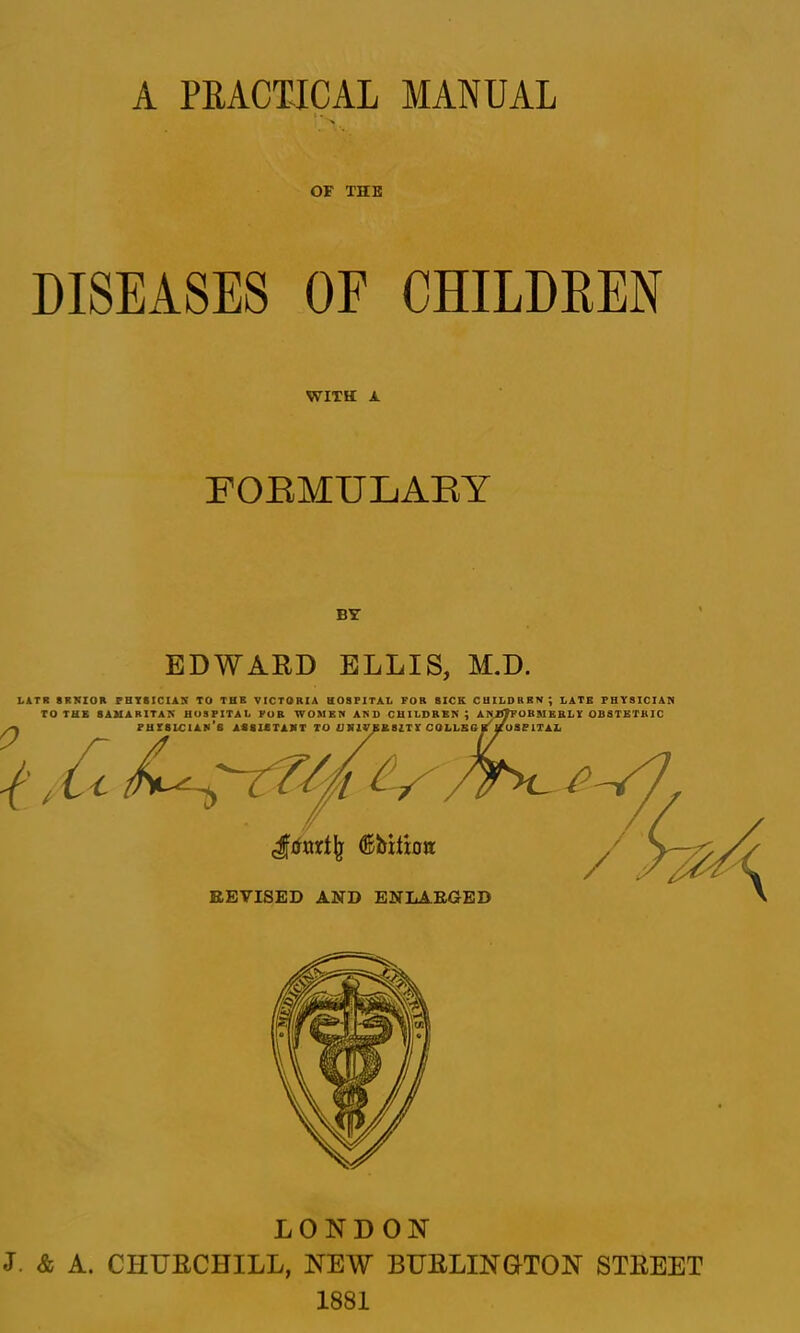 A PRACTICAL MANUAL 1 « > OF THE DISEASES OF CHILDREN WITH A FOEMULAEY BY EDWARD ELLIS, M.D. LITR 8RKZOR PHT8ICIAN TO THE VICTORIA HOSFlTAt FOR SICK CHILDREN; LATE PHYSICIAN REVISED AND ENLAEGED LONDON J. & A. CHURCHILL, NEW BURLINOTON STREET 1881