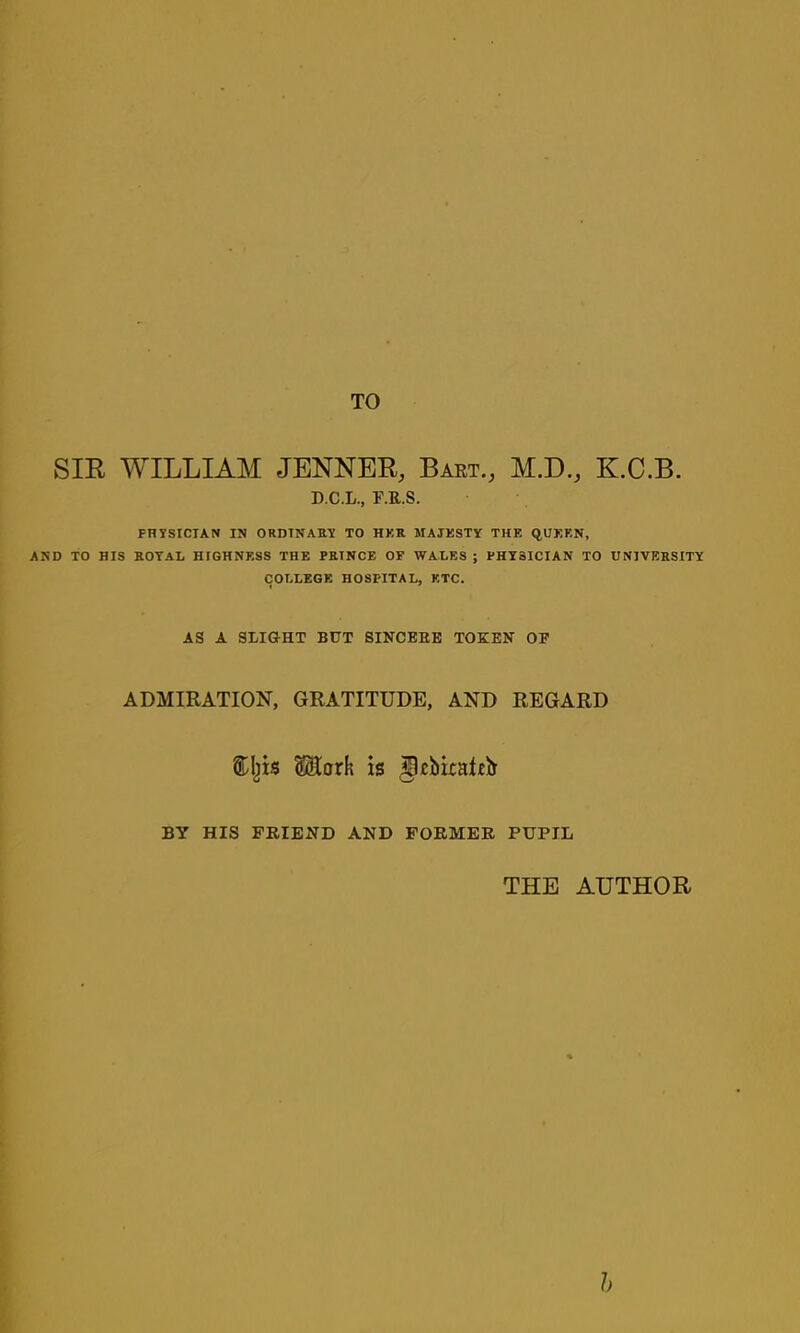 TO SIR WILLIAM JENNER, Baet., M.D., K.C.B. D.C.L., F.E.S. PHYSICIAN IN ORDINARY TO HKR MAJKSTY THE QUEEN, AND TO HIS ROYAL HIGHNESS THE PRINCE OF WALES ; PHYSICIAN TO UNIVERSITY COLLEGE HOSPITAL, ETC. AS A SLIGHT BUT SINCEEE TOKEN OP ADMIRATION, GRATITUDE, AND REGARD SStork is BY HIS FRIEND AND FORMER PUPIL THE AUTHOR h
