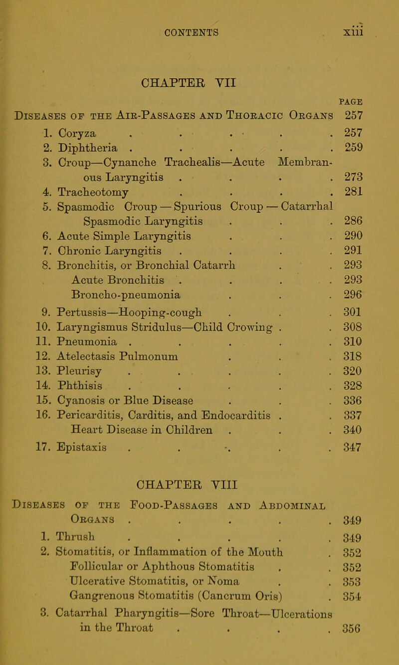 CHAPTER yil PAGE Diseases of the Air-Passages and Thoracic Organs 257 1. Coryza . . . • . . 257 2. Diphtlieria ..... 259 3. Croup—Cynanclie Trachealis—Acute Membran- ous Laryngitis . . . .273 4. Tracheotomy .... 281 5. Spasmodic Croup — Spurious Croup — Catarrhal Spasmodic Laryngitis . . . 286 6. Acute Simple Laryngitis . . . 290 7. Chronic Laryngitis .... 291 8. Bronchitis, or Bi’onchial Catarrh . . 293 Acute Bronchitis . . . . 293 Broncho-pneumonia . . . 296 9. Pertussis—Hooping-cough . . . 301 10. Laryngismus Stridulus—Child Crowing . . 308 11. Pneumonia ..... 310 12. Atelectasis Pulmonum . . . 318 13. Pleurisy ..... 320 14. Phthisis ..... 328 15. Cyanosis or Blue Disease . . . 336 16. Pericarditis, Carditis, and Endocarditis . . 337 Heart Disease in Children . . . 340 17. Epistaxis ...... 347 CHAPTER YIII Diseases of the Food-Passages and Abdominal Organs . . . . .349 1. Thrush ..... 349 2. Stomatitis, or Inflammation of the Mouth . 352 Follicular or Aphthous Stomatitis , . 352 Ulcerative Stomatitis, or Noma . . 353 Gangrenous Stomatitis (Cancrum Oris) . 354 3. CataiThal Pharyngitis—Sore Throat—Ulcerations in the Throat .... 356