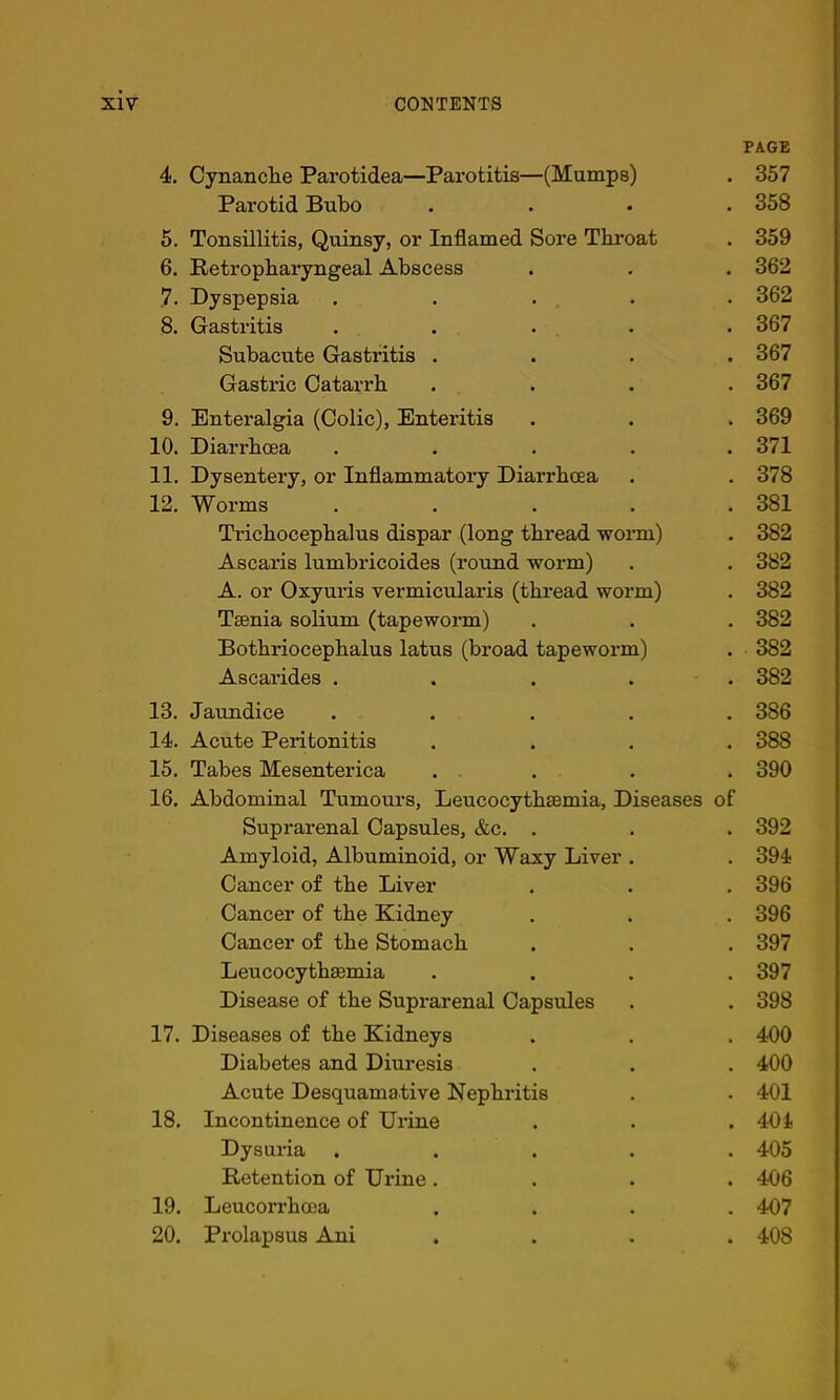 4. Cynanclie Parotidea—Parotitis—(Mumps) PAGE 357 Parotid Bubo • 358 5. Tonsillitis, Quinsy, or Inflamed Sore Tki’oat • 359 6. Retropharyngeal Abscess • 362 ,7. Dyspepsia .... • 362 8. Gastritis .... • 367 Subacute Gastritis . • 367 Gastric Catarrh - 367 9. Enteralgia (Colic), Enteritis • 369 10. Diarrhoea .... 371 11. Dysentery, or Inflammatory Diarrhoea • 378 12. Worms .... • 381 Trichocephalus dispar (long thread worm) • 382 Ascaris lumbricoides (round worm) • 382 A. or Oxyuris vermicularis (thread worm) • 382 Tsenia solium (tapeworm) • 382 Bothriocephalus latus (broad tapeworm) . . 382 Ascarides .... - 382 13. Jaundice .... 386 14. Acute Peritonitis 388 15. Tabes Mesenterica . 390 16. Abdominal Tumours, Leucocythaemia, Diseases of Suprarenal Capsules, &c. . • 392 Amyloid, Albuminoid, or Waxy Liver . . 394 Cancer of the Liver 396 Cancer of the Kidney . 396 Cancer of the Stomach 397 Leucocythaemia • 397 Disease of the Suprarenal Capsules • 398 17. Diseases of the Kidneys 400 Diabetes and Diuresis 400 Acute Desquamative Nephritis . 401 18. Incontinence of Urine • 404 Dysui-ia .... • 405 Retention of Urine. • 406 19. Leucorrhcea 407 20. Prolapsus Ani • 408