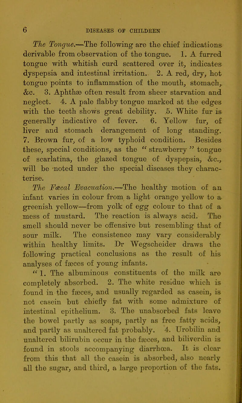 The Tongue.—The following are the chief indications derivable from observation of the tongue. 1. A furred tongue with whitish curd scattered over it, indicates dyspepsia and intestinal irritation. 2. A red, dry, hot tongue points to inflammation of the mouth, stomach,. &c. 3. Aphth® often result from sheer starvation and neglect. 4. A pale flabby tongue marked at the edges with the teeth shows great debihty. .5. White fur is generally indicative of fever. 6. Yellow fur, of liver and stomach derangement of long standing, 7. Brown fur, of a low typhoid condition. Besides these, special conditions, as the “ strawberry tongue of scarlatina, the glazed tongue, of dyspepsia, &c., will be -noted under the special diseases they charac- terise. The F(Ecal Evacuation.—^The healthy motion of an infant varies in colour from a light orange yellow to a greenish yellow—from yolk of egg colour to that of a mess of mustard. The reaction is always acid. The smell should never be offensive but resembling that of sour milk. The consistence may vary considerably within healthy limits. Dr Wegscheider draws the following practical conclusions as the result of his analyses of faeces of young infants. 1. The albuminous constituents of the milk are completely absorbed. 2. The white residue which is found in the faeces, and usually regarded as casein, is not casein but chiefly fat with some admixture of intestinal epithelium. 3. The unabsorbed fats leave the bowel partly as soaps, partly as free fatty acids, and partly as unaltered fat probably. 4. Urobilin and unaltered bilirubin occur in the faeces, and biliverdin is found in stools accompanying diarrhma. It is clear from this that all the casein is absorbed, also nearly all the sugar, and third, a large proportion of the fats.