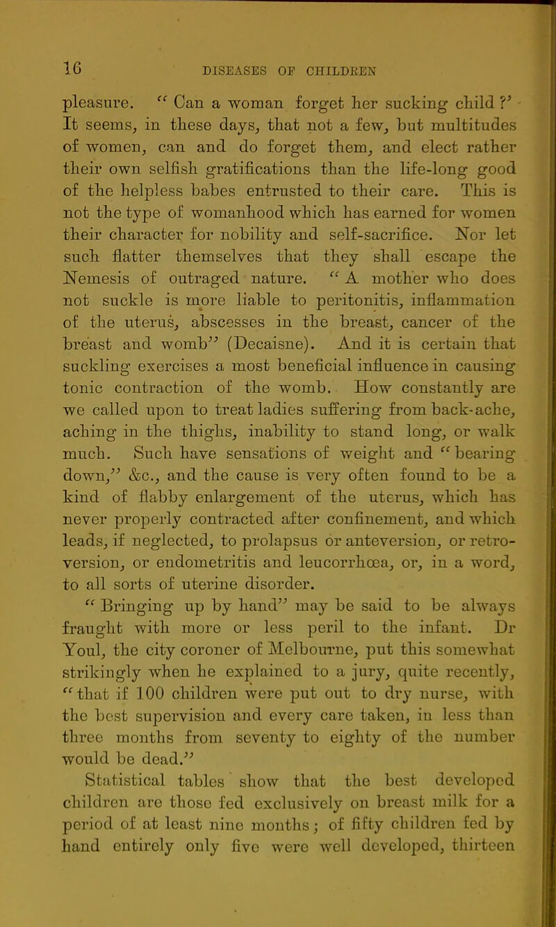 pleasure. Can a woman forget her sucking child V It seems, in these days, that not a few, but multitudes of women, can and do forget them, and elect rather their own selfish gratifications than the life-long good of the helpless babes entrusted to their care. This is not the type of womanhood which has earned for women their character for nobility and self-sacrifice. Nor let such flatter themselves that they shall escape the Nemesis of outraged nature. A mother who does not suckle is more liable to peritonitis, inflammation of the uterus, abscesses in the breast, cancer of the breast and womb^’ (Decaisne). And it is certain that suckling exercises a most beneficial influence in causing tonic contraction of the womb. How constantly are we called upon to treat ladies suffering from back-ache, aching in the thighs, inability to stand long, or walk much. Such have sensations of weight and ^‘’bearing down,^^ &c., and the cause is very often found to be a kind of flabby enlargement of the uterus, which has never properly contracted after confinement, and which leads, if neglected, to prolapsus or anteversion, or retro- version, or endometritis and leucorrhoea, or, in a word, to all sorts of uterine disorder. Bringing up by hand’^ may be said to be always fraught with more or less peril to the infant. Dr Youl, the city coroner of Melbourne, put this somewhat strikingly when he explained to a jury, quite recently, ^^that if 100 children were put out to dry nurse, with the best supervision and every care taken, in less than three months from seventy to eighty of the number would be dead.^^ Statistical tables show that the best developed children are those fed exclusively on breast milk for a period of at least nine months; of fifty children fed by hand entirely only five were well developed, thirteen