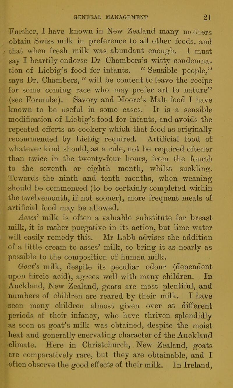 Further, I have known in New Zealand many mothers obtam Swiss milk in preference to all other foods, and that when fresh milk was abundant enough. I must say I heartily endorse Dr Chambers'’s witty condemna- tion of Liebig^s food for infants. Sensible people,^^ says Dr. Chambers, will be content to leave the recipe for some coming race who may prefer art to nature^^ (see Formulae). Savory and Moore^s Malt food I have known to be useful in some cases. It is a sensible modification of Liebig^s food for infants, and avoids the repeated efforts at cookery which that food as originally recommended by Liebig required. Artificial food of whatever kind should, as a rule, not be required oftener than twice in the twenty-four hours, from the fourth to the seventh or eighth month, whilst suckling. Towards the ninth and tenth months, when weaning should be commenced (to be certainly completed within the twelvemonth, if not sooner), more frequent meals of artificial food may be allowed. Asses’ milk is often a valuable substitute for breast milk, it is rather purgative in its action, but lime water will easily remedy this. Mr Lobb advises the addition of a little cream to asses^ milk, to bring it as nearly as possible to the composition of human milk. Goat’s milk, despite its peculiar odour (dependent upon hircic acid), agrees well with many children. In Auckland, New Zealand, goats are most plentiful, and numbers of children are reared by their milk. I have seen many children almost given over at different periods of their infancy, who have thriven splendidly as soon as goat^s milk was obtained, despite the moist heat and generally enervating character of the Auckland •climate. Here in Christchurch, New Zealand, goats are comparatively rare, but they are obtainable, and I ■often observe the good effects of their milk. In Ireland,