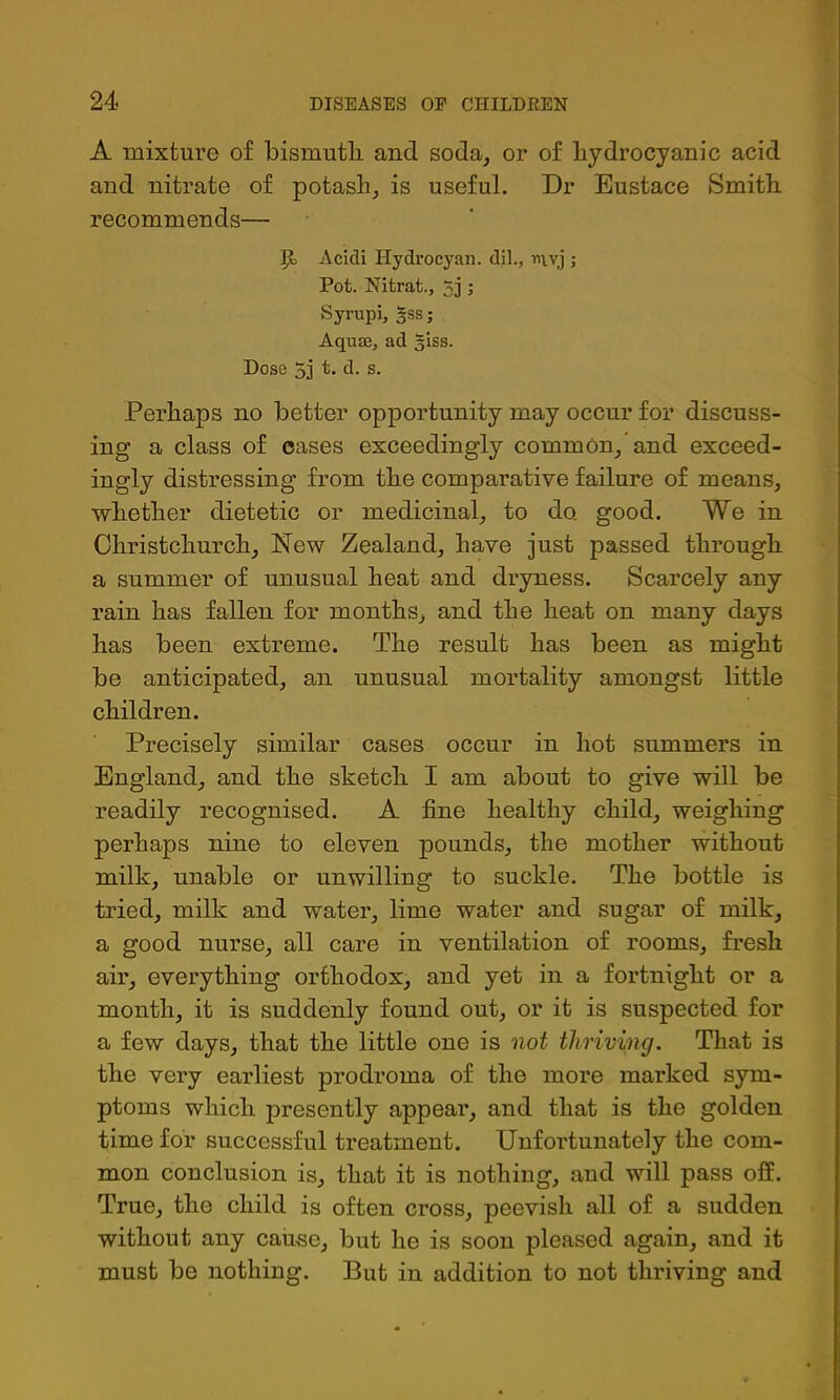 A mixture of bismuth, and soda^ or of hydrocyanic acid and nitrate of potash^ is useful. Dr Eustace Smith recommends— ^ Acidi Hydrocyan, dil., nvvj ; Pot. Nitrat., 5j ; Syrupi, §ss; Aquffl, ad giss. Dose 5i t. d. s. Perhaps no better opportunity may occur for discuss- ing a class of cases exceedingly common^ and exceed- ingly distressing from the comparative failure of means, whether dietetic or medicinal, to do. good. We in Christchurch, New Zealand, have just passed through a summer of unusual heat and dryness. Scarcely any rain has fallen for months, and the heat on many days has been extreme. The result has been as might be anticipated, an unusual mortality amongst little children. Precisely similar cases occur in hot summers in England, and the sketch I am about to give will be readily recognised. A fine healthy child, weighing perhaps nine to eleven pounds, the mother without milk, unable or unwilling to suckle. The bottle is tried, milk and water, lime water and sugar of milk, a good nurse, all care in ventilation of rooms, fresh air, everything orthodox, and yet in a fortnight or a month, it is suddenly found out, or it is suspected for a few days, that the little one is not thriving. That is the very earliest prodroma of the more marked sym- ptoms which presently appear, and that is the golden time for successful treatment. Unfortunately the com- mon conclusion is, that it is nothing, and will pass off. True, the child is often cross, peevish all of a sudden without any cause, but he is soon pleased again, and it must be nothing. But in addition to not thriving and