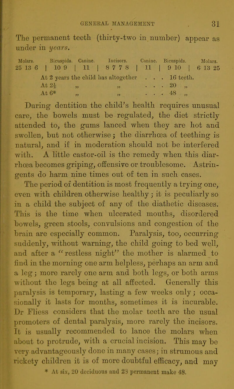 The permanent teeth (thirty-two in number) appear as under in years. Molars. Bicuspids. Caniue. Incisors. Canine. Bicuspids. Molars. 25 13 6 I 10 9 1 11 1 8778 | 11 | 9 10 ] 6 13 25 At 2 years the child has altogether ... 16 teeth. At 2.\ „ ,, ... 20 j. At 6* „ „ ... 48 „ During dentition the Childs’s health requires unusual care, the bowels must be regulated, the diet strictly attended to, the gums lanced when they are hot and swollen, but not otherwise; the diarrhoea of teething is natural, and if in moderation should not be interfered with. A little castor-oil is the remedy when this diar- rhoea becomes griping, offensive or troublesome. Astrin- gents do harm nine times out of ten in such cases. The period of dentition is most frequently a trying one, even with children otherwise healthy; it is peculiarly so in a child the subject of any of the diathetic diseases. This is the time when ulcerated mouths, disordered bowels, green stools, convulsions and congestion of the brain are especially common. Paralysis, too, occurring suddenly, without warning, the child going to bed well, and after a ‘’^restless nighP'’ the mother is alarmed to find in the morning one arm helpless, perhaps an arm and a leg; more rarely one arm and both legs, or both arms without the legs being at all affected. Generally this paralysis is temporary, lasting a few weeks only; occa- sionally it lasts for months, sometimes it is incurable. Dr Fliess considers that the molar teeth are the usual promoters of dental paralysis, more rarely the incisors. It is usually recommended to lance the molars when about to protrude, with a crucial incision. This may be very advantageously done in many cases; in strumous and rickety children it is of more doubtful efficacy, and may